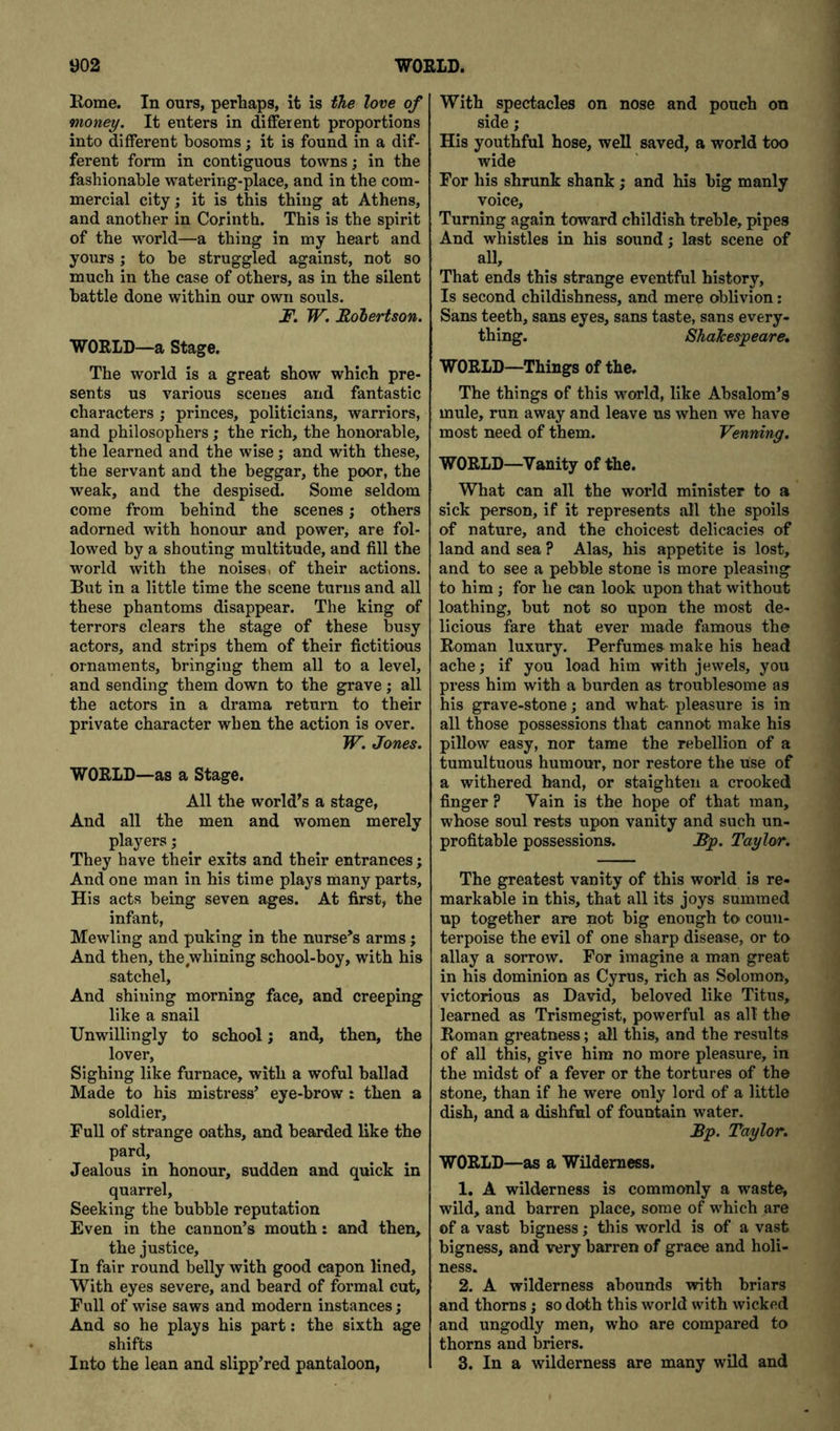 Rome. In ours, perhaps, it is the love of money. It enters in different proportions into different bosoms; it is found in a dif- ferent form in contiguous towns; in the fashionable watering-place, and in the com- mercial city; it is this thing at Athens, and another in Corinth. This is the spirit of the wwld—a thing in my heart and yours; to he struggled against, not so much in the case of others, as in the silent battle done within our own souls. jP. W. JRolertson. ■WORLD—a Stage. The world is a great show which pre- sents us various scenes and fantastic characters ; princes, politicians, warriors, and philosophers; the rich, the honorable, the learned and the wise; and with these, the servant and the beggar, the poor, the weak, and the despised. Some seldom come from behind the scenes; others adorned with honour and power, are fol- lowed by a shouting multitude, and fill the world with the noises, of their actions. But in a little time the scene turns and all these phantoms disappear. The king of terrors clears the stage of these busy actors, and strips them of their fictitious ornaments, bringing them all to a level, and sending them down to the grave; all the actors in a drama return to their private character when the action is over. JT. Jones. WORLD—as a Stage. All the world's a stage, And all the men and women merely players; They have their exits and their entrances; And one man in his time plays many parts. His acts being seven ages. At first, the infant. Mewling and puking in the nurse^s arms; And then, the,whining school-boy, with his satchel. And shining morning face, and creeping like a snail Unwillingly to school; and, then, the lover. Sighing like furnace, with a woful ballad Made to his mistress’ eye-brow : then a soldier. Full of strange oaths, and bearded like the pard. Jealous in honour, sudden and quick in quarrel. Seeking the bubble reputation Even in the cannon’s mouth: and then, the justice. In fair round belly with good capon lined. With eyes severe, and beard of formal cut. Full of wise saws and modern instances; And so he plays his part: the sixth age shifts Into the lean and slipp’red pantaloon, With spectacles on nose and pouch on side; His youthful hose, well saved, a world too wide For his shrunk shank ; and his big manly voice. Turning again toward childish treble, pipes And whistles in his sound; last scene of aU, That ends this strange eventful history. Is second childishness, and mere oblivion: Sans teeth, sans eyes, sans taste, sans every- thing. Shakespeare, WORLD—Things of the. The things of this world, like Absalom’s mule, run away and leave us when we have most need of them. Venning. WORLD—Vanity of the. What can all the world minister to a sick person, if it represents all the spoils of nature, and the choicest delicacies of land and sea ? Alas, his appetite is lost, and to see a pebble stone is more pleasing to him; for he can look upon that without loathing, but not so upon the most de- licious fare that ever made famous the Roman luxury. Perfumes make his head ache; if you load him with jewels, you press him with a burden as troublesome as his grave-stone; and what- pleasure is in all those possessions that cannot make his pillow easy, nor tame the rebellion of a tumultuous humour, nor restore the use of a withered band, or staighten a crooked finger ? Vain is the hope of that man, whose soul rests upon vanity and such un- profitable possessions. Bp. Taylor. The greatest vanity of this world is re- markable in this, that all its joys summed up together are not big enough to coun- terpoise the evil of one sharp disease, or to allay a sorrow. For imagine a man great in his dominion as Cyrus, rich as Solomon, victorious as David, beloved like Titus, learned as Trismegist, powerful as all' the Roman greatness; all this, and the results of all this, give him no more pleasure, in the midst of a fever or the tortures of the stone, than if he were only lord of a little dish, and a dishful of fountain water. Bp. Taylor. WORLD—as a Wilderness. 1. A wilderness is commonly a waste, wild, and barren place, some of which are of a vast bigness; this world is of a vast bigness, and very barren of grace and holi- ness. 2. A wilderness abounds with briars and thorns; so doth this world with wicked and ungodly men, who are compared to thorns and briers. 3. In a wilderness are many wild and