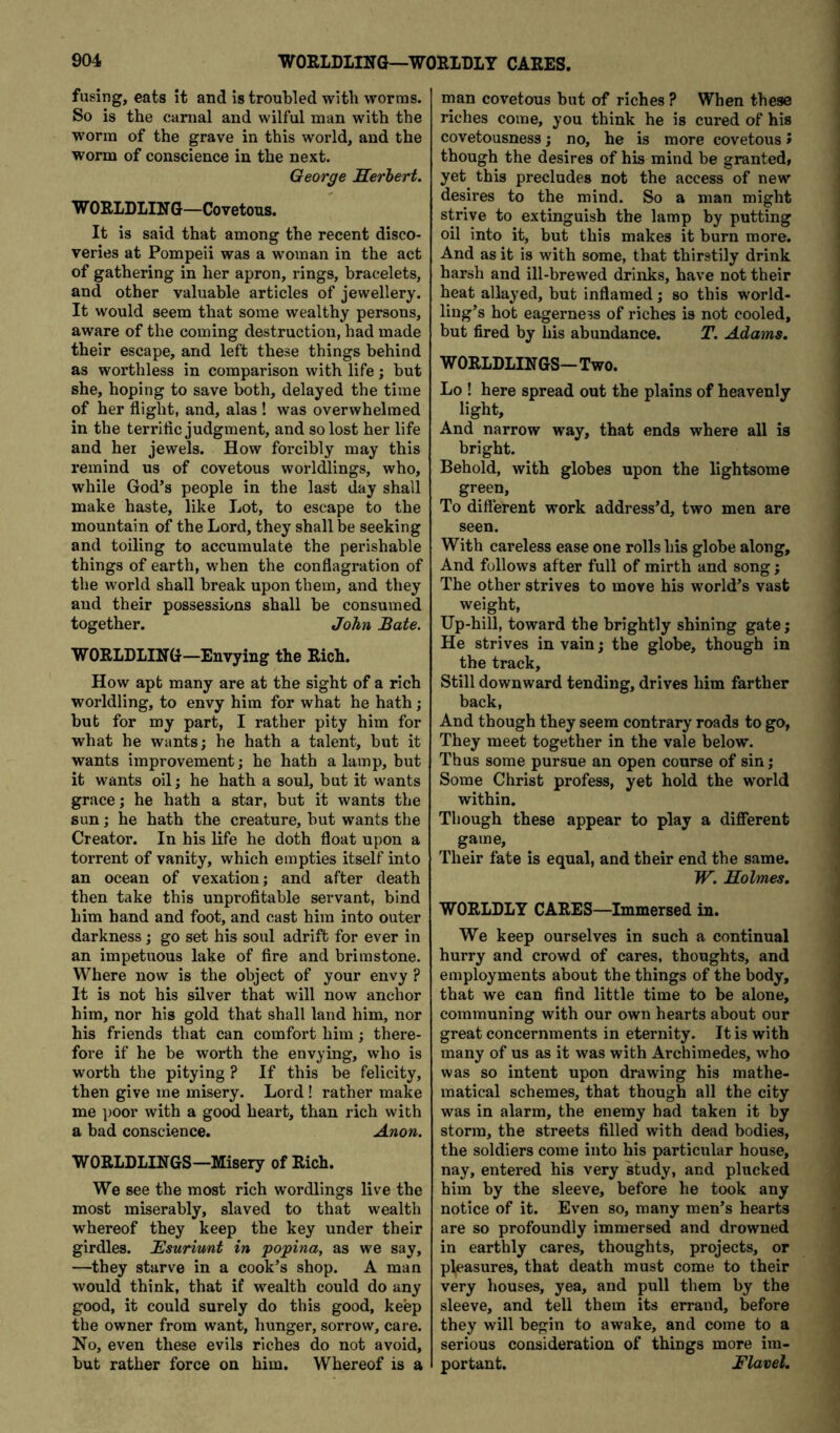 fusing, eats it and is troubled with worms. So is the carnal and wilful man with the worm of the grave in this world, and the worm of conscience in the next. George Herbert. W ORLDLIN G—Covetous. It is said that among the recent disco- veries at Pompeii was a woman in the act of gathering in her apron, rings, bracelets, and other valuable articles of jewellery. It would seem that some wealthy persons, aware of the coming destruction, had made their escape, and left these things behind as worthless in comparison with life; but she, hoping to save both, delayed the time of her flight, and, alas ! was overwhelmed in the terriflc judgment, and so lost her life and her jewels. How forcibly may this remind us of covetous worldlings, who, while God’s people in the last day shall make haste, like Lot, to escape to the mountain of the Lord, they shall be seeking and toiling to accumulate the perishable things of earth, when the conflagration of the world shall break upon them, and they and their possessions shall be consumed together. John Bate. WORLDLING—Envying the Rich. How apt many are at the sight of a rich worldling, to envy him for what he hath; but for my part, I rather pity him for what he wants; he hath a talent, but it wants improvement; he hath a lamp, but it wants oil; he hath a soul, but it wants grace; he hath a star, but it wants the sun; he hath the creature, but wants the Creator. In his life he doth float upon a torrent of vanity, which empties itself into an ocean of vexation; and after death then take this unprofitable servant, bind him hand and foot, and cast him into outer darkness; go set his soul adrift for ever in an impetuous lake of fire and brimstone. Where now is the object of your envy ? It is not his silver that will now anchor him, nor his gold that shall land him, nor his friends that can comfort him; there- fore if he be worth the envying, who is worth the pitying ? If this be felicity, then give me misery. Lord! rather make me poor with a good heart, than rich with a bad conscience. Anon. WORLDLINGS—Misery of Rich. We see the most rich wordlings live the most miserably, slaved to that wealth whereof they keep the key under their girdles. Bsuriunt in popina, as we say, —they starve in a cook’s shop. A man would think, that if wealth could do any good, it could surely do this good, keep the owner from want, hunger, sorrow, care. No, even these evils riches do not avoid, but rather force on him. Whereof is a man covetous but of riches ? When these riches come, you think he is cured of his covetousness; no, he is more covetous J though the desires of his mind be granted, yet this precludes not the access of new desires to the mind. So a man might strive to extinguish the lamp by putting oil into it, but this makes it burn more. And as it is with some, that thirstily drink harsh and ill-brewed drinks, have not their heat allayed, but inflamed; so this world- ling’s hot eagerness of riches is not cooled, but fired by his abundance. T. Adams. WORLDLINGS—Two. Lo ! here spread out the plains of heavenly light. And narrow way, that ends where all is bright. Behold, with globes upon the lightsome green. To different work address’d, two men are seen. With careless ease one rolls his globe along. And follows after full of mirth and song; The other strives to move his world’s vast weight. Up-hill, toward the brightly shining gate; He strives in vain; the globe, though in the track. Still downward tending, drives him farther back, And though they seem contrary roads to go, They meet together in the vale below. Thus some pursue an open course of sin; Some Christ profess, yet hold the world within. Though these appear to play a different game. Their fate is equal, and their end the same. W. Holmes. WORLDLY CARES—Immersed in. We keep ourselves in such a continual hurry and crowd of cares, thoughts, and employments about the things of the body, that we can find little time to be alone, communing with our own hearts about our great concernments in eternity. It is with many of us as it was with Archimedes, who was so intent upon drawing his mathe- matical schemes, that though all the city was in alarm, the enemy had taken it by storm, the streets filled with dead bodies, the soldiers come into his particular house, nay, entered his very study, and plucked him by the sleeve, before he took any notice of it. Even so, many men’s hearts are so profoundly immersed and drowned in earthly cares, thoughts, projects, or pleasures, that death must come to their very houses, yea, and pull them by the sleeve, and tell them its errand, before they will begin to awake, and come to a serious consideration of things more im- portant. Flavel.