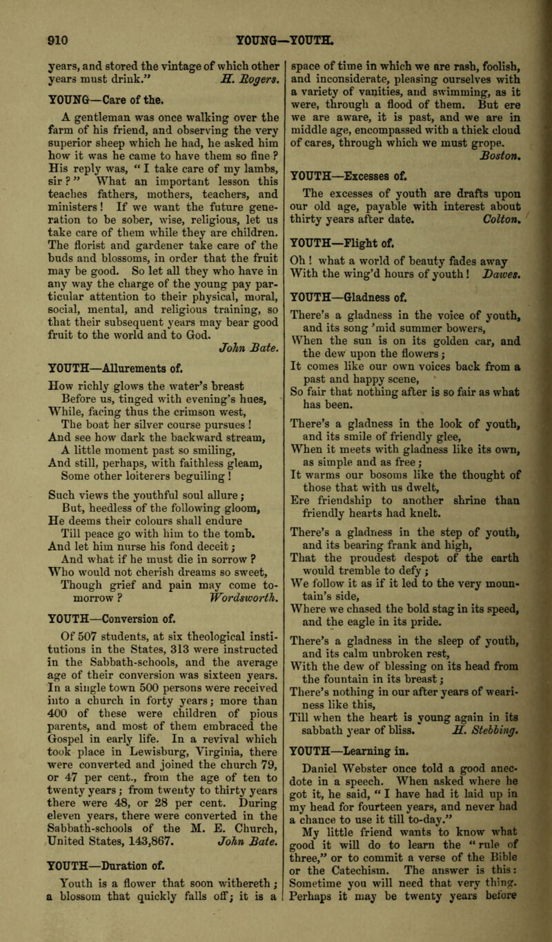 years, and stored the vintage of which other years must drink.” J9T. Rogers. YOUNG—Care of the. A gentleman was once walking over the farm of his friend, and observing the very superior sheep which he had, he asked him how it was he came to have them so fine ? His reply was, “ I take care of my lambs, sir ? ” What an important lesson this teaches fathers, mothers, teachers, and ministers! If we want the future gene- ration to be sober, wise, religious, let us take care of them while they are children. The fiorist and gardener take care of the buds and blossoms, in order that the fruit may be good. So let aU they who have in any way the charge of the young pay par- ticular attention to their physical, moral, social, mental, and religious training, so that their subsequent years may bear good fruit to the world and to God. John Rate. YOUTH—Allurements of. How richly glows the water’s breast Before us, tinged with evening’s hues, • While, facing thus the crimson west. The boat her silver course pursues ! And see how dark the backward stream, A little moment past so smiling. And still, perhaps, with faithless gleam. Some other loiterers beguiling ! Such views the youthful soul aUure j But, heedless of the following gloom. He deems their colours shall endure Till peace go with him to the tomb. And let him nurse his fond deceit; And what if he must die in sorrow ? Who would not cherish dreams so sweet. Though grief and pain may come to- morrow ? Wordsworth. YOUTH—Conversion of. Of 507 students, at six theological insti- tutions in the States, 313 w’-ere instructed in the Sabbath-schools, and the average age of their conversion was sixteen years. In a single town 500 persons were received into a church in forty years; more than 400 of these were children of pious parents, and most of them embraced the Gospel in early life. In a revival which took place in Lewisburg, Virginia, there were converted and joined the church 79, or 47 per cent., from the age of ten to twenty years; from twenty to thirty years there were 48, or 28 per cent. During eleven years, there were converted in the Sabbath-schools of the M. E. Church, United States, 143,867. John Rate. YOUTH—Duration of. Youth is a flower that soon withereth; a blossom that quickly falls off; it is a space of time in which we are rash, foolish, and inconsiderate, pleasing ourselves with a variety of vanities, and swimming, as it were, through a flood of them. But ere we are aware, it is past, and we are in middle age, encompassed with a thick cloud of cares, through which we must grope. Roston, YOUTH—Excesses of. The excesses of youth are drafts upon our old age, payable with interest about thirty years after date. Colton, YOUTH—Flight of. Oh ! what a world of beauty fades away With the wing’d hours of youth! Dawes. YOUTH—Gladness of. There’s a gladness in the voice of youth, and its song ’mid summer bowers. When the sun is on its golden car, and the dew upon the flowers; It comes like our own voices back from a past and happy scene. So fair that nothing after is so fair as what has been. There’s a gladness in the look of youth, and its smile of friendly glee. When it meets with gladness like its own, as simple and as free; It warms our bosoms like the thought of those that with us dwelt. Ere friendship to another shrine than friendly hearts had knelt. There’s a gladness in the step of youth, and its bearing frank and high, That the proudest despot of the earth would tremble to defy ; We follow it as if it led to the very moun- tain’s side. Where we chased the bold stag in its speed, and the eagle in its pride. There’s a gladness in the sleep of youth, and its calm unbroken rest. With the dew of blessing on its head from the fountain in its breast; There’s nothing in our after years of weari- ness like this. Till when the heart is young again in its sabbath year of bliss. K. Stebbing. YOUTH—Learning in. Daniel Webster once told a good anec- dote in a speech. When asked where he got it, he said, “ I have had it laid up in my head for fourteen years, and never had a chance to use it till to-day.” My little friend wants to know what good it will do to learn the “ rule of three,” or to commit a verse of the Bible or the Catechism. The answer is this: Sometime you will need that very thing. Perhaps it may be twenty years before