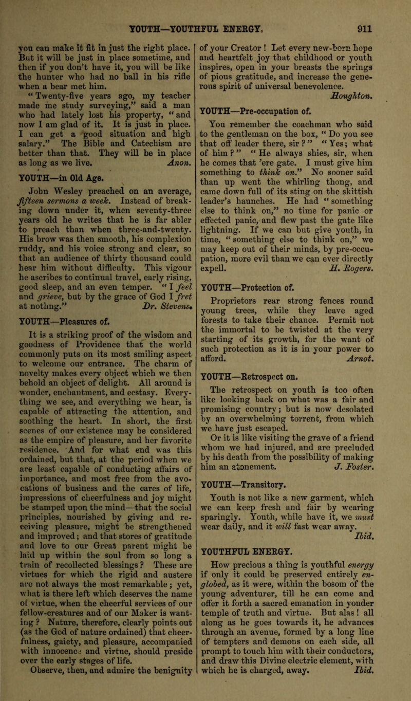 you can nialje it fit in just the right place. But it will be just in place sometime, and then if you don’t have it, you will be like the hunter who had no ball in his rifle when a bear met him. “ Twenty-five years ago, my teacher made ine study surveying,” said a man who had lately lost his property, “and now I am glad of it. It is just in place. I can get a good situation and high salary.” The Bible and Catechism are better than that. They will be in place as long as we live. Anon. YOUTH—in Old Age. John Wesley preached on an average, fifteen sermons a week. Instead of break- ing down under it, when seventy-three years old he writes that he is far abler to preach than when three-and-twenty. His brow was then smooth, his complexion ruddy, and his voice strong and clear, so that an audience of thirty thousand could hear him without difficulty. This vigour he ascribes to continual travel, early rising, good sleep, and an even temper. “ I feel and grieve, but by the grace of God I fret at nothng.” Dr. Stevens* YOUTH—Pleasures of. It is a striking proof of the wisdom and goodness of Providence that the world commonly puts on its most smiling aspect to welcome our entrance. The charm of novelty makes every object which we then behold an object of delight. All around is wonder, enchantment, and ecstasy. Every- thing we see, and everything we hear, is capable of attracting the attention, and soothing the heart. In short, the first scenes of our existence may be considered as the empire of pleasure, and her favorite residence. And for what end was this ordained, but that, at the period when we are least capable of conducting affairs of importance, and most free from the avo- cations of business and the cares of life, impressions of cheerfulness and joy might be stamped upon the mind—that the social principles, nourished by giving and re- ceiving pleasure, might be strengthened and improved; and that stores of gratitude and love to our Great parent might be laid up within the soul from so long a train of recollected blessings ? These are virtues for which the rigid and austere arc not always the most remarkable; yet, what is there left which deserves the name of virtue, when the cheerful services of our fellow-creatures and of our Maker is want- ing ? Nature, therefore, clearly points out (as the God of nature ordained) that cheer- fulness, gaiety, and pleasure, accompanied with innocence and virtue, should preside over the early stages of life. Observe, then, and admire the benignity of your Creator ! Let every new-horn hope and heartfelt joy that childhood or youth inspires, open in your breasts the springs of pious gratitude, and increase the gene- rous spirit of universal benevolence. Houghton. YOUTH—Pre-occupation of. You remember the coachman who said to the gentleman on the box, “ Do you see that off leader there, sir?” “Yes; what of him ? ” “ He always shies, sir, when he comes that ’ere gate. I must give him something to think on.’* No sooner said than up went the whirling thong, and came down full of its sting on the skittish leader’s haunches. He had “ something else to think on,” no time for panic or effected panic, and flew past the gate like lightning. If we can but give youth, in time, “ something else to think on,” we may keep out of their minds, by pre-occu- pation, more evil than we can ever directly expeU. H, Rogers. YOUTH—Protection of. Proprietors rear strong fences round young trees, while they leave aged forests to take their chance. Permit not the immortal to be twisted at the very starting of its growth, for the want of such protection as it is in your power to afford. Arnot. YOUTH—Retrospect on. The retrospect on youth is too often like looking back on what was a fair and promising country; but is now desolated by an overwhelming torrent, from which we have just escaped. Or it is like visiting the grave of a friend whom we had injured, and are precluded by his death from the possibility of making him an atonement. J. Foster. YOUTH—Transitory. Youth is not like a new garment, which we can keep fresh and fair by wearing sparingly. Youth, while have it, we must wear daily, and it will fast wear away. Ibid. YOUTHFUL ENERGY. How precious a thing is youthful energy if only it could be preserved entirely en- glohed, as it were, within the bosom of the young adventurer, till he can come and offer it forth a sacred emanation in yonder temple of truth and virtue. But alas ! all along as he goes towards it, he advances through an avenue, formed by a long line of tempters and demons on each side, all prompt to touch him with their conductors, and draw this Divine electric element, with which he is charged, away. Ibid.