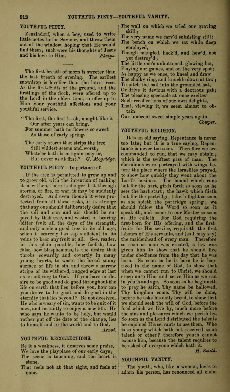 YOUTHFUL PIETY. Zenzindorf, when a boy, used to write little notes to the Saviour, and throw them out of the window, hoping that He would find them; such were his thoughts of Jesus and his love to Him. Phelps. The first breath of morn is sweeter than the last breath of evening. The earliest snowdrop is lovelier than the latest rose. As the first-fruits of the ground, and the firstlings of the flock, were offered up to the Lord in the olden time, so offer up to Him your youthful affections and your youthful service. The first, the first!—oh, nought like it Our after years can bring. For summer hath no flowers so sweet As those of early spring. The early storm that strips the tree Still wildest seems andv worst; Whate’er hath been again may be. But never as at first.” G. Mogridge. YOUTHFUL PIETY—Importance of. If the tree is permitted to grow up and to grow old, with the intention of making it new then, there is danger lest through storms, or fire, or war, it may be suddenly destroyed. And even though it were pro- tected from all these risks, it is strange that any one should deliberately desire that the soil and sun and air should be en- joyed by that tree, and wasted in bearing bitter fruit all the days of its strength, and only made a good tree in its old age, when it scarcely has sap sufficient in its veins to bear any fruit at all. See, reader, in this plain parable, how foolish, how false, how blasphemous, is the desire that throbs cowardly and covertly in many young hearts, to waste the broad sunny surface of life in sin, and throw a narrow stripe of its withered, rugged edge at last as an offering to God. If you have no de- sire to be good and do good throughout the life on earth that lies before you, how can you desire to be good and do good in the eternity that lies beyond ? Be not deceived. He who is weary of sin, wants to be quit of it now, and instantly to enjoy a new life. He who says he wants to be holy, but would rather put off* the date of the change, lies to himself and to the world and to God. Arnof. YOUTHFUL RECOLLECTIONS. Be it a weakness, it deserves some praise. We love the playplace of our early daysj The scene is touching, and the heart is stone, That feels not at that sight, and feels at none. The wall on which we tried our graving skill; The very name we carv’d subsisting still; The bench on which we sat while deep employed. Though mangled, hack’d, and hew’d, not yet destroy’d; The little one’s unbuttoned, glowing hot. Playing our games, and on the very spot; As happy as we once, to kneel and draw The chalky ring, and knuckle down at taw j To pitch the ball into the grounded hat, Or drive it devious with a dextrous pat; The pleasing spectacle at once excites* Such recollections of our own delights. That, viewing it, we seem almost to ob- tain Our innocent sweet simple years again. Cowper. YOUTHFUL RELIGION. It is an old saying. Repentance is never too late; but it is a true saying. Repen- tance is never too soon. Therefore we are commanded to run, that we may obtain j which is the swiftest pass of man. The cherubims were portrayed with wings be- fore the place where the Israelites prayed, to show how quickly they went about the Lord’s business. The hound which runs but for the hart, girds forth so soon as he sees the hart start; the hawk which flieth but for the partridge, taketh flight so soon as she spieth the partridge spring; we should follow the Word so soon as it speaketh, and come to our Master so soon as He calleth. For God requiring the first-born for His offering, and the first- fruits for His service, requireth the first labours of His servants, and (as I may say) the maidenhead of every man. Therefore so soon as man was created, a law was given him to show that he should live under obedience from the day that he was born. So soon as he is born he is bap- tized in the name of God, to show that when we cannot run to Christ, we should creep unto Him and serve Him as we can in youth and age. So soon as he beginneth to pray he saith. Thy name be hallowed, Thy kingdom come. Thy will be done, before he asks his daily bread, to show that we should seek the will of God, before the food which we live by, much more before the sins and pleasures which we perish by. So soon as the Lord distributed the talents he enjoined His servants to use them. Who is so young which hath not received some talent or other? therefore youth cannot excuse him, because the talent requires to be asked of everyone which hath it. jST. Smith. YOUTHFUL VANITY. The youth, who, like a woman, loves to adorn his person, has renounced all claim