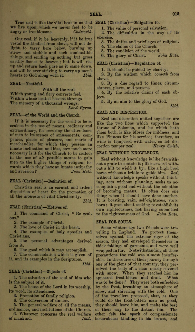 True zeal is like the vital heat in us that we live upon, which we never feel to be angry or troublesome. Cudworth. Our zeal, if it be heavenly, if it he true vestal fire kindled from above, will not de- light to tarry here below, burning up 'straw and stubble and such combustible things, and sending up nothing but gross earthly flames to heaven; but it will rise up and return back pure as it came down, and will be ever striving to carry up men’s hearts to God along with it. Ihid. ZEAL—Youthful. With all the zeal Which young and fiery converts feel, Within whose heated bosoms throngs The memory of a thousand wrongs. Lord Byron. ZEAL—of the World and the Church. If it is necessary for the world to be so zealous in the use of means, ordinary and extraordinary, for securing the attendance of men to its scenes of amusements, com- panies, places of pleasure, and marts of merchandise, for which they possess an innate inclination and bias, how much more necessary is it for the Church to be zealous in the use of all possible means to gain men to the higher things of religion, to- wards which they have an innate antipathy and aversion ? John Bate. ZEAL (Christian)—Definition of. Christian zeal is an earnest and ardent disposition of heart for the promotion of all the interests of vital Christianity. Ihid. ZEAL (Christian)—Motives of. 1. The command of Christ, “ Be zeal- ous.” 2. The example of Christ. 3. The love of Christ in the heart. 4. The examples of holy apostles and Christians. 5. The personal advantages derived from it. 6. The good which it may accomplish. 7. The commendation which is given of it, and its examples in the Scriptures. Ihid. ZEAL (Christian)—Objects of. 1. The salvation of the soul of him who is the subject of it. 2. The house of the Lord in its worship,- its word, its attendance. 3. Promotion of family religion. 4. The conversion of sinners. 5. The general welfare of all the means, ordinances, and institutions of the Church. 6. Whatever concerns the real welfare of mankind. Ihid. ZEAL (Christian)—Obligation to. 1. The value of personal salvation. 2. The difficulties in the way of its exercise. 3. The duties and privileges of religion. 4. The claims of the Church. 5. The condition of the world. 6. The glory of Christ. John Bate. ZEAL (Christian)—Regulation of. 1. It should be guided by charity. 2. By the wisdom which cometh from above. 3. By a due regard to times, circum- stances, places, and persons. 4. By the relative claims of each ob- ject. 5. By an aim to the glory of God. Ihid. ZEAL AND DISCRETION. Zeal and discretion united together are like the two lions which supported the throne of Solomon, and he which hath them both, is like Moses for mildness, and like Phineas for his service; therefore, as wine is tempered with water, so let dis- cretion temper zeal. Senry Smith. ZEAL WITHOUT KNOWLEDGE. Zeal without knowledge is like fire with- out a grate to contain it; like a sword with- out a hilt to wield it by; like a high bred horse without a bridle to guide him. Zeal without knowledge speaks without think- ing, acts without planning, seeks to ac- complish a good end without the adoption of becoming means. It often does one thing when it should have done another. It is boasting, vain, self-righteous, stub- born ; it goes about seeking to establish its own righteousness, not having submitted to the righteousness of God. John Bate. ZEAL FOR SOULS. Some winters ago two friends were tra- velling in Lapland. To protect them- selves against the extreme rigor of the season, they had enveloped themselves in thick foldings of garments, and were well wrapped in fur. Notwithstanding all these precautions the cold was almost insuffer- able. In the course of their journey through one of the glens of that country, they per- ceived the body of a man nearly covered with snow. When they reached him he appeared frost-bitten and dead. What was to be done ? They were both enfeebled by the frost, breathing an atmosphere of snow, and shivering with the cold. One of the travellers proposed, that, as they could do the frost-bitten man no good, they should leave him, and make the best of their way to the distant inn. The other felt the spark of compassionate benevolence kindling in his breast, and