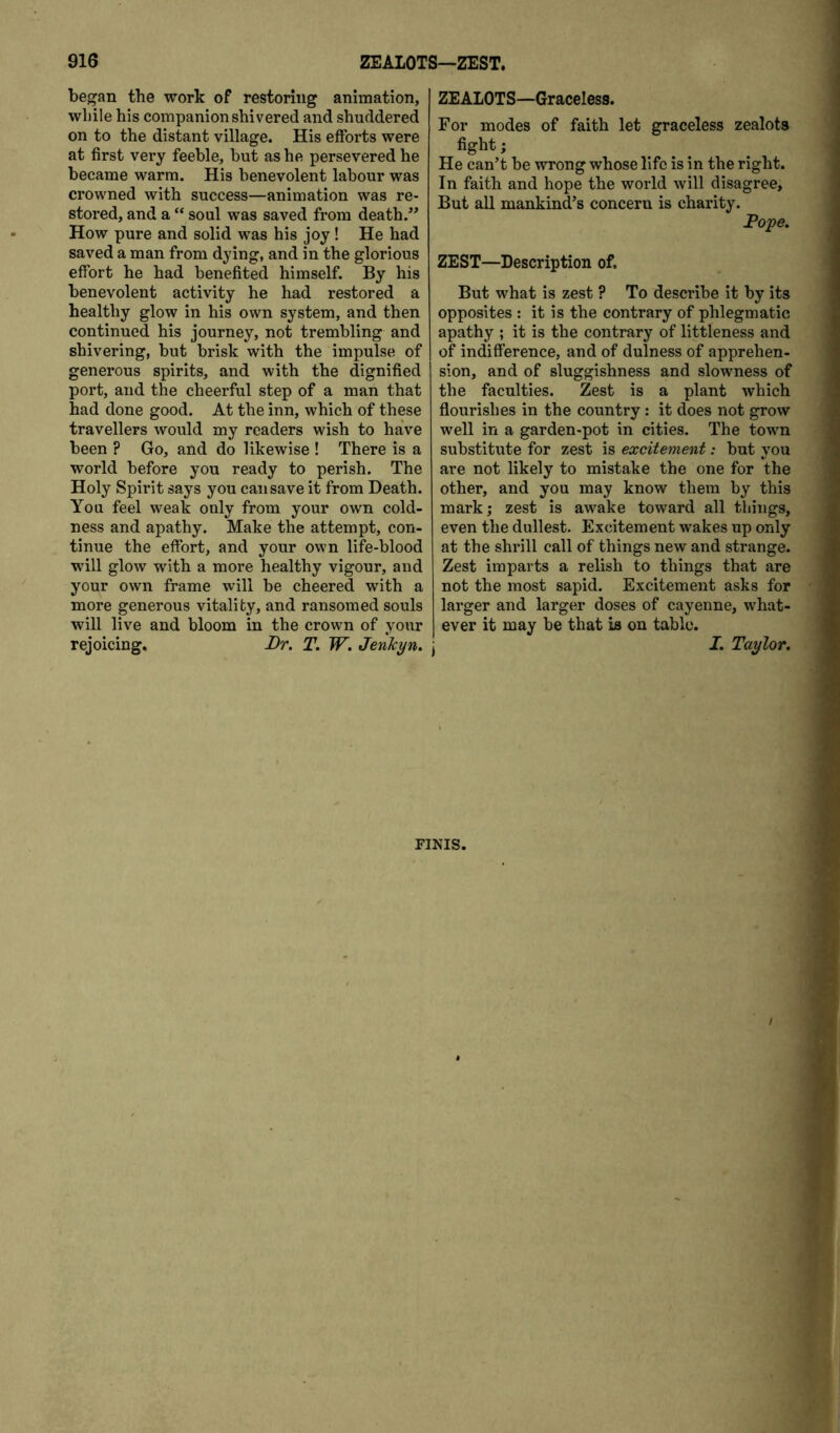 began the work of restoring animation, while his companion shivered and shuddered on to the distant village. His efforts were at first very feeble, but as he persevered he became warm. His benevolent labour was crowned with success—animation was re- stored, and a “ soul was saved from death.^* How pure and solid was his joy ! He had saved a man from dying, and in the glorious effort he had benefited himself. By his benevolent activity he had restored a healthy glow in his own system, and then continued his journey, not trembling and shivering, but brisk with the impulse of generous spirits, and with the dignified port, and the cheerful step of a man that had done good. At the inn, which of these travellers would my readers wish to haVe been ? Go, and do likewise ! There is a world before you ready to perish. The Holy Spirit says you can save it from Death. You feel weak only from your own cold- ness and apathy. Make the attempt, con- tinue the effort, and your own life-blood wull glow with a more healthy vigour, and your own frame will be cheered w’ith a more generous vitality, and ransomed souls will live and bloom in the crown of your rejoicing. Dr. T. W. JenTcyn. ZEALOTS—Graceless. For modes of faith let graceless zealots fight; He can’t be wrong whose life is in the right. In faith and hope the world will disagree. But all mankind’s concern is charity. Pope. ZEST—Description of. But what is zest ? To describe it by its opposites : it is the contrary of phlegmatic apathy ; it is the contrary of littleness and of indifference, and of dulness of apprehen- sion, and of sluggishness and slowness of the faculties. Zest is a plant which flourishes in the country: it does not grow well in a garden-pot in cities. The town substitiite for zest is excitement: but yoxi are not likely to mistake the one for the other, and you may know them by this mark; zest is awake toward all things, even the dullest. Excitement wakes up only at the shrill call of things new and strange. Zest imparts a relish to things that are not the most sapid. Excitement asks for larger and larger doses of cayenne, what- ever it may be that is on table. I I. Taylor. FINIS.