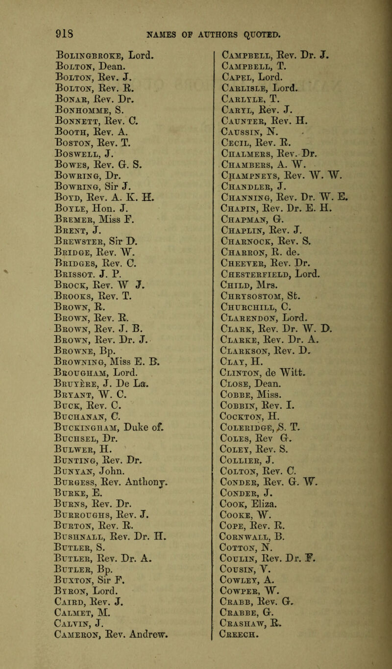 Bolingbroke, Lord. Bolton, Dean. Bolton, Bev. J. Bolton, Bev. B. Bonab, Bev. Dr. Bonhomme, S. Bonnett, Bev. C. Booth, Bev. A. Boston, Bev. T. Boswell, J. Bowes, Bev. G. S, Bowetng, Dr. Boweino, Sir J. Boyd, Bev. A. K. H. Boyle, Hon. J. Bremer, Miss B. Brent, J. Beewstee, Sir D. Bridge, Bev. W. Bridges, Bev. 0. Brissot. j. P. Brock, Bev. W J. Brooks, Bev. T. Brown, B. Brown, Bev. B. Brown, Bev. J. B. Brown, Bev. Dr. J. Browne, Bp. Browning, Miss E. B. Brougham, Lord. Bruyere, j. De La. Bryant, W. C. Buck, Bev. C. Buchanan, C. Buckingham, Duke oL Buchsel, Dr. Bulwer, H. Bunting, Bev. Dr. Bunyan, John. Burgess, Bev. Anthonj. Burke, E. Burns, Bev. Dr. Burroughs, Bev. J. Burton, Bev. B. Bushnall, Bev. Dr. H. Butler, S. Butler, Bev. Dr. A. Butler, Bp. Buxton, Sir E. Byron, Lord. Caird, Bev. J. Calmet, M. Calvin, J. Cameron, Bev. Andrew. Campbell, Bev. Dr. J. Campbell, T. Capel, Lord. Carlisle, Lord. Carlyle, T. Caryl, Bev. J. Caunter, Bev. H. Caussin, N. Cecil, Bev. B. Chalmers, Bev. Dr. .Chambers, A. W. Champneys, Bev. W. W. Chandler, J. Channing, Bev. Dr, W. E. Chapin, Bev. Dr. E. H. Chapman, G. Chaplin, Bev. J. Charnock, Bev. S. Charron, B. de. Cheever, Bev. Dr. Chestereield, Lord. Child, Mrs. Chrysostom, Sfc. Churchill, C. Clarendon, Lord. Clark, Bev. Dr. W. D. Clarke, Bev. Dr. A. Clarkson, Bev. D, Clay, H. Clinton, de Witt. Close, Dean. Cobbe, Miss. CoBBiN, Bev. I. CoCKTON, H. Coleridge, B. T. Coles, Bev G. Coley, Bev. S. Collier, J. Colton, Bev. C. CoNDER, Bev. G. W. CoNDER, J. Cook, Eliza. Cooke, W. Cope, Bev. B. Cornwall, B. Cotton, N. CouLiN, Bev. Dr. F, Cousin, Y. Cowley, A. Cowper, W. Crabb, Bev. G. Crabbe, G. Crashaw, B. Creech.