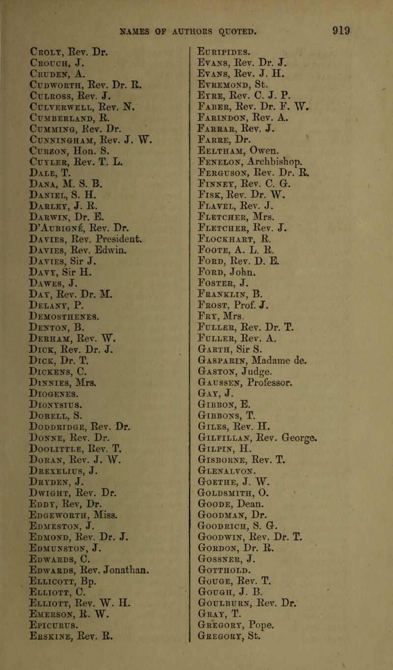 Crolt, Eev. Dr. Crouch, J. Cruden, a. CuDWORTH, Eev. Dr. E, CuLROSS, Eev. J. CULVERWELL, Eev. N. Cumberland, E. CuMMiNG, Eev. Dr. Cunningham, Eev. J. W. CuRzoN, Hon. S. CuYLER, Eev. T. L. Dale, T. Dana, M. S. B. Daniel, S. H. Darley, j. E. Darwin, Dr. E. D’Aubigne, Eev. Dr. Davies, Eev. President, Davies, Eev. Edwin, Davies, Sir J. Davy, Sir H. Dawes, J. Day, Eev. Dr. M. Delany, P. Demosthenes. Denton, B. Derham, Eev. W. Dick, Eev. Dr. J. Dick, Dr. T. Dickens, C. Dinnies, Mrs. Diogenes. Dionysius. Dobell, S. Doddridge, Eev. Dr. Donne, Eev. Dr. Doolittle, Eev. T. Doran, Eev. J. W. Drexelius, j. Dryden, j. Dwight, Eev. Dr. Eddy, E^v, Dr. Edgeworth, Miss. Edmeston, j. Edmond, Eev. Dr. J. Edmunston, j. Edwards, C. Edwards, Eev. Jonatlian. Ellicott, Bp. Elliott, C. Elliott, Eev. W. H. Emerson, E. W. Epicurus. Erskine, Eev. E. Euripides. Evans, Eev. Dr. J. Evans, Eev. J. H. Evremond, St. Eyre, Eev. C. J. P. Faber, Eev. Dr. F. Farindon, Eev. A. Farrar, Eev. J. Farre, Dr. ' Eeltham, Owen. Fenelon, Archbishop. Ferguson, Eev. Dr. E. Finney, Eev. C. Gr. Fisk, Eev. Dr. W. Flavel, Eev. J. Fletcher, Mrs. Fletcher, Eev. J, Flockhart, E. Foote, A. L. E. Ford, Eev. D, E. Ford, John. Foster, J. Franklin, B. Frost, Prof. J. Fry, Mrs. Fuller, Eev. Dr. T. Fuller, Eev. A. G-arth, Sir S. G-asparin, Madame de. Gaston, Judge. Gaussen, Professor. Gay, j. Gibbon, E. Gibbons, T. Giles, Eev. H. Gtileillan, Eev. George. Gilpin, H. Gisborne, Eev. T. G-lenalvon. Gtoethe, j. W. ' Goldsmith, O. Goode, Dean. Goodman, Dr. Goodrich, S. G. Goodwin, Eev. Dr. T. Gordon, Dr. E. Gossner, j. Gotthold. Gouge, Eev. T. Gough, J. B. Goulburn, Eev. Dr. Gray, T. Gregory, Pope. Gregory, St. \