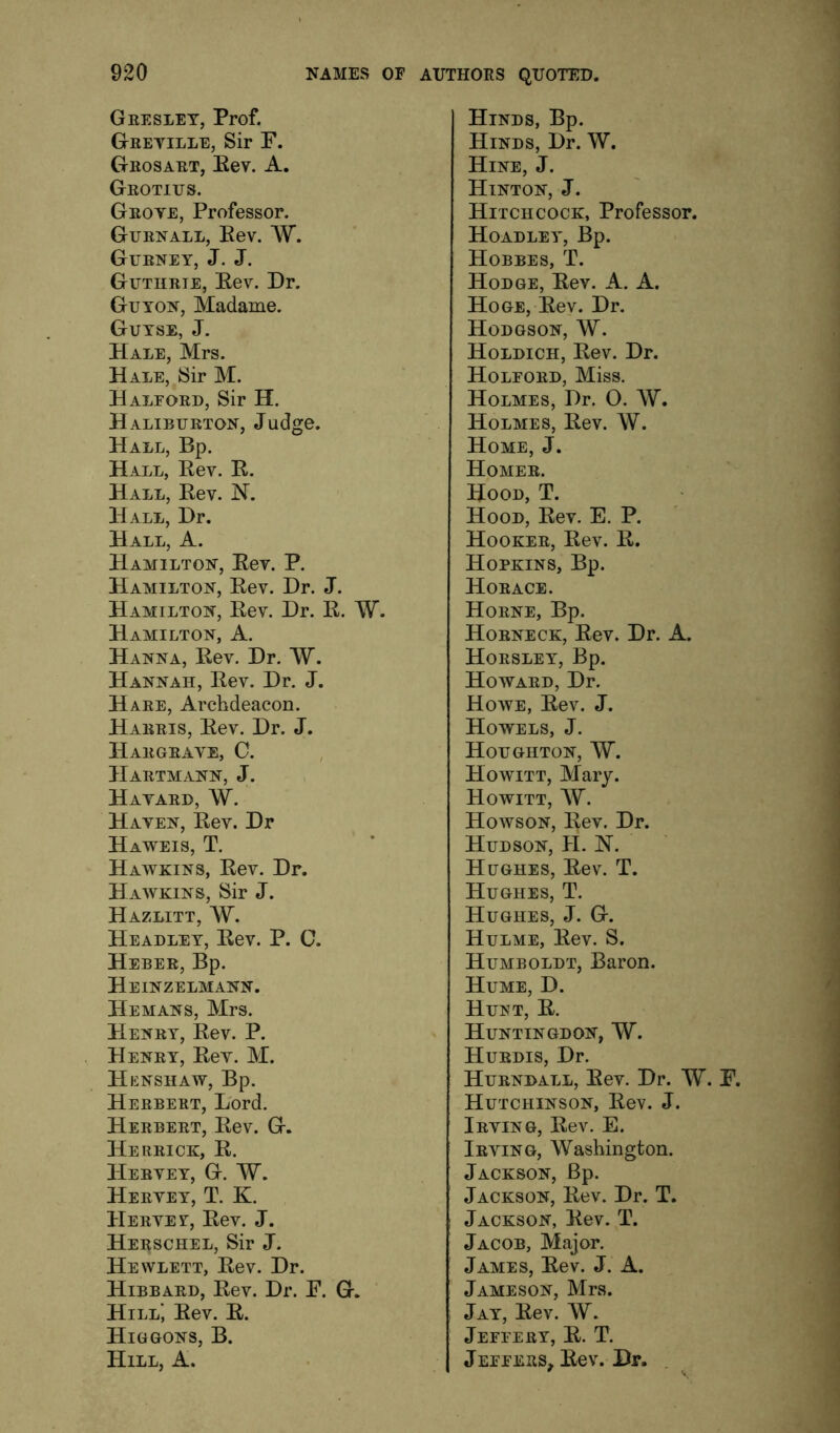 Greslet, Prof. Gretille, Sir P. Grosart, Eev. A. Grotius. Groye, Professor. Gurnall, Eev. AV. Gurney, J. J. Guthrie, Eev. Dr. Guton, Madame. Gutse, j. Hale, Mrs. HALE,^Sir M. Halford, Sir H. Haliburton, Judge. Hall, Bp. Hall, Eev. E. Hall, Eev. N. Hall, Dr. Hall, A. Hamilton, Eev. P. Hamilton, Eev. Dr. J. Hamilton, Eev. Dr. E. W. Hamilton, A. Hanna, Eev. Dr. W. Hannah, Eev. Dr. J. Hare, Archdeacon. Harris, Eev. Dr. J. Hargrave, C. Hartmann, J. Havard, W. Haven, Eev. Dr Haweis, T. Hawkins, Eev. Dr. Hawkins, Sir J. Hazlitt, W. Headley, Eev. P. C. Heber, Bp. Heinzelmann. He MANS, Mrs. Henry, Eev. P. Henry, Eev. M. Henshaw, Bp. Herbert, Lord. Herbert, Eev. G. Herrick, E. Hervey, G. W. Hervey, T. K. Hervey, Eev. J. Herschel, Sir J. Hewlett, Eev. Dr. Hibbard, Eev. Dr. E. G. Hill’, Eev. E. Higgons, B. Hill, A. Hinds, Bp. Hinds, Dr. W. Hine, j. Hinton, J. Hitchcock, Professor. Hoadley, Bp. Hobbes, T. Hodge, Eev. A. A. Hoge, Eev. Dr. Hodgson, W. Holdich, Eev. Dr. Holford, Miss. Holmes, Dr. O. AY. Holmes, Eev. AY. Home, J. Homer. Hood, T. Hood, Eev. E. P. Hooker, Eev. E. Hopkins, Bp. Horace. Horne, Bp. Horneck, Eev. Dr. A. Horsley, Bp. Howard, Dr. Howe, Eev. J. Howels, j. Houghton, AY. Howitt, Mary. Howitt, ay. Howson, Eev. Dr. Hudson, H. N. Hughes, Eev. T. Hughes, T. Hughes, J. G. Hulme, Eev. S. Humboldt, Baron. Hume, D. Hunt, E. Huntingdon, AY. Hurdis, Dr. Hurndall, Eev. Dr. AY. E. Hutchinson, Eev. J. Irving, Eev. E. Irving, AVashington. Jackson, Bp. Jackson, Eev. Dr. T. Jackson, Eev. T. Jacob, Major. James, Eev. J. A. Jameson, Mrs. Jay, Eev. AY. Jeffery, E. T. Jeffers, Eev. Dr.