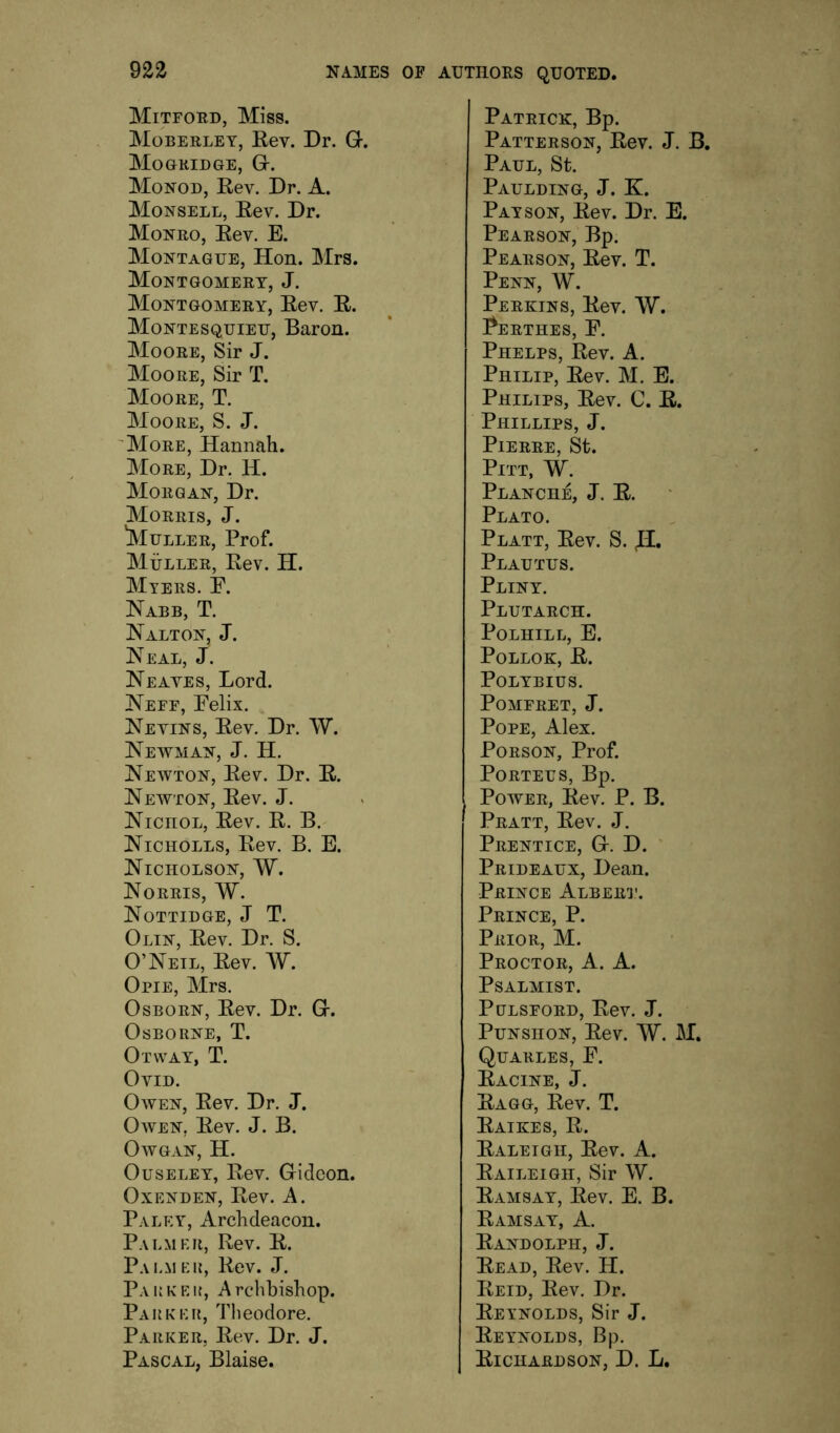 Mitford, Miss. Moberlet, Eev. Dr. Gr. Mo GRID GE, Gr. Monod, Eev. Dr. A. Monsell, Eev. Dr. Monro, Eev. E. Montague, Hon. Mrs. Montgomery, J. Montgomery, Eev. E. Montesquieu, Baron. Moore, Sir J. Moore, Sir T. Moore, T. Moore, S. J. 'More, Hannah. More, Dr. H. Morgan, Dr. Morris, J. 'Muller, Prof. Muller, Eev. H. Myers. E. Nabb, T. Nalton, j. Neal, J. Neaves, Lord. Neff, Felix. Nevins, Eev. Dr. W. Newman, J. H. Newton, Eev. Dr. E. Newton, Eev. J. NicnoL, Eev. E. B. Nicholes, Eev. B. E. Nicholson, W. Norris, W. Nottidge, j T. Olin, Eev. Dr. S. O’Neil, Eev. W. Opie, Mrs. Osborn, Eev. Dr. Gr. Osborne, T. Otway, T. Ovid. Owen, Eev. Dr. J. Owen, Eev. J. B. OWGAN, H. Ouseley, Eev. Gideon. Oxenden, Eev. A. Paley, Archdeacon. Palmer, Eev. E. Palmei{, Eev. J. Paukf.|{, Archbishop. Park kr, Theodore. Parker, Eev. Dr. J. Pascal, Blaise. Patrick, Bp. Patterson, Eev. J. B. Paul, St. Paulding, J. K. Pay SON, Eev. Dr. E. Pearson, Bp. Pearson, Eev. T. Penn, W. Perkins, Eev. W, Perthes, F. Phelps, Eev. A. Philip, Eev. M. E. Philips, Eev. 0. E. Phillips, J. Pierre, St. Pitt, W. Planch^ J. E. Plato. Platt, Eev. S. Plautus. Pliny. Plutarch. POLHILL, E. PoLLOK, E. Polybius. POMFRET, J. Pope, Alex. PoRSON, Prof. PORTEUS, Bp. Power, Eev. P. B. Pratt, Eev. J. Prentice, G. D. ' Prideaux, Dean. Prince Albert. Prince, P. Prior, M. Proctor, A. A. Psalmist. PuLSFORD, Eev. J. PuNSHON, Eev. W. M. Quarles, F. Eacine, j. Eagg, Eev. T. Eaikes, E. Ealeigh, Eev. A. Eaileigh, Sir W. Eamsay, Eev. E. B. Eamsay, a. Eandolph, j. Eead, Eev. H. Eeid, Eev. Dr. Eeynolds, Sir J. Eeynolds, Bp. Eichardson, D. L.