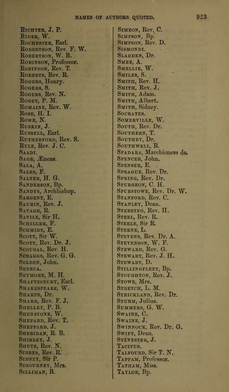 Eichter, J. P. Eider, W. Eochester, Earl. Eobertson, Eev. F. W. Eobertson, W. B. Eobinson, Professor. Eobinson, Eev. T. Egberts, Eev. E. Eogers, Henry. Eogers, S. Eogers, Eev. N. Eg GET, P. M. Eomaine, Eev. W, Eose, H. I. Eowe, H. Euskin, J. Eussell, Earl. Euthereord, Eev. S. Etle, Eev. J. C. Saadi. Sage, ^Eneas. Sala, a. Sales, F. Salter, H. Gr. Sanderson, Bp. Sandys, Archbishop. Sargent, E. Saurin, Eev. J. Sayage, E. Savile, Sir H. Schiller, F. Schmidt, E. Scott, Sir W. Scott, Eev. Dr. J. ScouGAL, Eev. H. ScRAGGS, Eev. G. G. Selden, John. Seneca. Seymore, M. H. Shaftesbury, Earl. Shak^:speare, W. Sharpe, Dr. Sharr, Eev. F. J. Shelley, P. B. Shenstone, W. Shepard, Eev. T. Sheppard, J. Sheridan, E. B. Shirley, J. SnuTE, Eev. IST. Sibbes, Eev. E. Sidney, Sir P. Sigourney, Mrs. SiLLIMAN, B. Simeon, Eev.^ C. Simpson, Bp! Simpson, Eev. D. SiSMONDI. Sladden, Dr. Smee, a. Smellie, W. Smiles, S. Smith, Eev. H. Smith, Eev. J: Smith, Adam. Smith, Albert. Smith, Sidney. Socrates. Somerville, W. South, Eev. Dr. Southern, T. Southey, Dr. Southwell, E. Spadara, Marchioness de. Spencer, John. Spenser, E. Sprague, Eev. Dr. Spring, Eev. Dr. Spurgeon, C. H. Spurstowe, Eev. Dr. W. Stanford, Eev. C. Stanley, Dean. Stebbing, Eev. H. Steel, Eev. E. Steele, Sir E. Sterne, L. Stevens, Eev. Dr. A. Stevenson, W. F. Steward, Eev. G. Stewart, Eev. J. H. Stewart, D. Stillingfleet, Bp. Stoughton, Eev. J. Stowe, Mrs. Stretch, L. M. Strickland, Eev. Dr. Sturm, Julius. Summers, G. W. SWAINE, C. SwAINE, J. SwiNNocK, Eev. Dr. G. Swift, Dean. Sylvester, J. Tacitus. Talfourd, Sir T. N. Tappam, Professor. Tatham, Miss. Taylor, Bp.