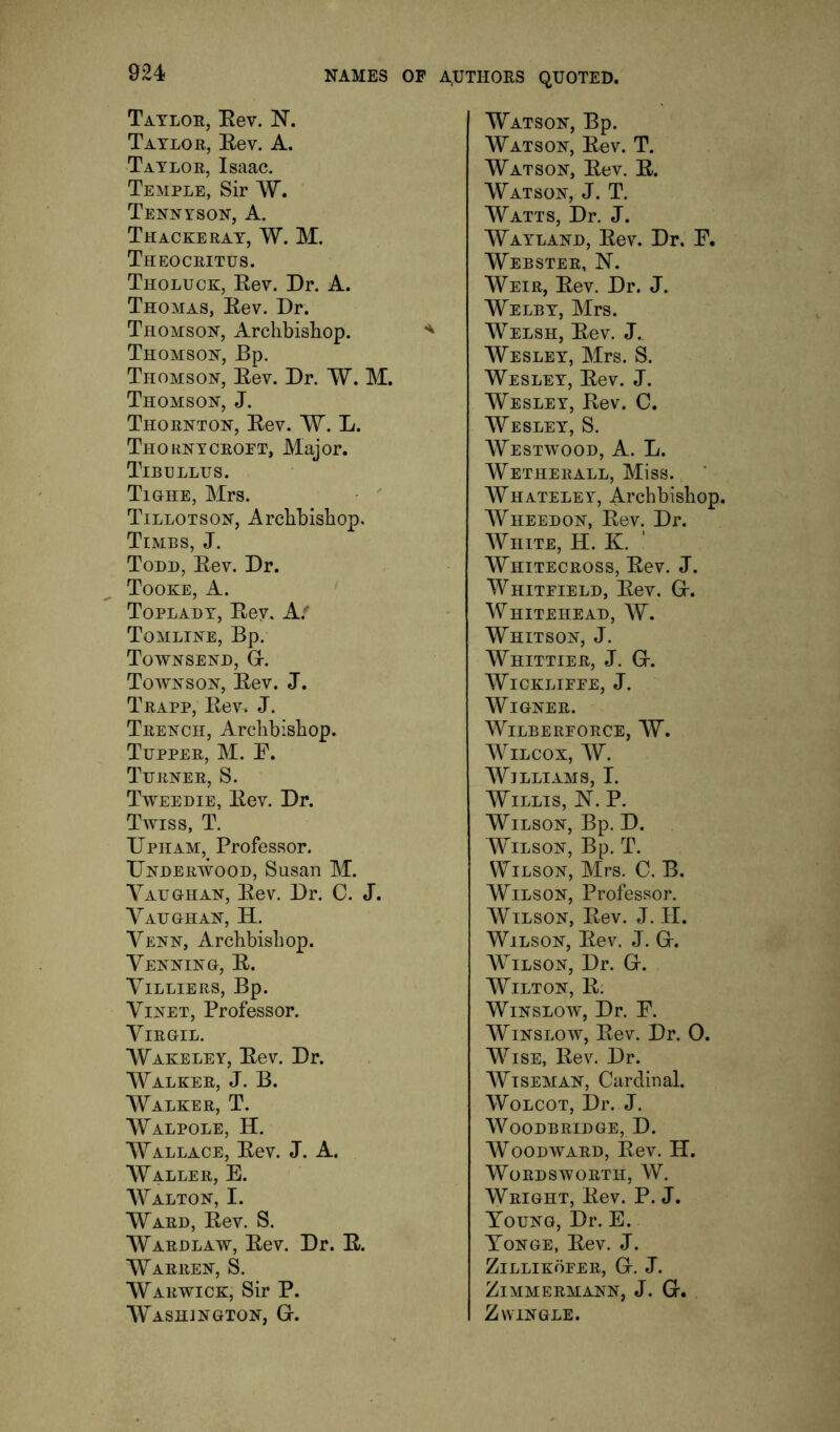 Taylor, Eev. Taylor, Eev. A. Taylor, Isaac. Temple, Sir W. Tennyson, A. Thackeray, W. M. Theocritus. Tholuck, Eev. Dr. A. Thomas, Eev. Dr. Thomson, Archbishop. Thomson, Bp. Thomson, Eev. Dr. W. M. Thomson, J. Thornton, Eev. W. L. Thornycroft, Major. Tibullus. Tighe, Mrs. Tillotson, Archbishop, Times, J. Todd, Eev. Dr. Tooke, a. Toplady, Eey. Af Tomline, Bp. Townsend, Gr. Townson, Eev. J. Trapp, Eev, J. Trench, Archbishop. Tupper, M. E. Turner, S. Tweedie, Eev. Dr. Twiss, T. Dpham, Professor. Underwood, Susan M. Vaughan, Eev. Dr. C. J. Vaughan, H. Venn, Archbishop. Venning, E. ViLLIERS, Bp. ViNET, Professor. Virgil. AVakeley, Eev. Dr. AValker, j. B. AValker, T. AValpole, H. AVallace, Eev. J. A. AV^aller, E. AValton, I. AV'ard, Eev. S. AVardlaw, Eev. Dr. E. AVarren, S. AVarwick, Sir P. AVashington, Gr. AVatson, Bp. AV'atson, Eev. T. AV'atson, Eev. E. AV'atson, j. T. AV^atts, Dr. J. AV'ayland, Eev. Dr. E. AVebster, N. AVeir, Eev. Dr. J. A\^elby, Mrs. AVelsh, Eev. J. AV'esley, Mrs. S. AVesley, Eev. J. AV'esley, Eev. C. AV'esley, S. AV'estm^ood, a. L. AVetherall, Miss. AV'hateley, Archbishop. AVheedon, Eev. Dr. AViiite, H. K. ‘ AVhitecross, Eev. J. AVhiteield, Eev. Gr. AVhitehead, AV. Whitson, J. AV'hittier, j. Gr. AV'icklieee, j. AV'igner. WiLBERFORCE, AV. AV^ilcox, AV. AVilliams, I. AVillis, N. P. AVilson, Bp. D. Wilson, Bp. T. Wilson, Mrs. C. B. Wilson, Professor. AVilson, Eev. J. II. Wilson, Eev. J. Gr. Wilson, Dr. Gr. Wilton, E. Winslow, Dr. P. Winslow, Eev. Dr. 0. Wise, Eev. Dr. Wiseman, Cardinal. AVolcot, Dr. J. AVoodbridge, D. Woodward, Eev. H. Wordsworth, AV. AVright, Eev. P. J. Young, Dr. E. Tonge, Eev. J. Zillikofer, Gr. J. Zimmermann, j. G. Zwinqle.