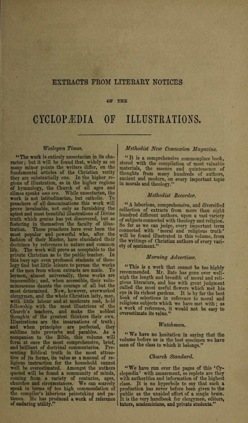EXTRACTS FROM LITERARY NOTICES OF THE CYCLOPiilDIA OF ILLUSTIUTIONS. Wesleyan Times. “Tlie work is entirely unsectarian in its cha- racter ; but it will be found that, widely as on many minor points the writers diifer, on the fundamental articles of the Christian verity they are substantially one. In the higher re- gions of illustration, as in the higher regions of hymnology, the Church of all ages and climes speaks uno ore. While unsectarian, the work is not latitudinarian, but catholic. To preachers of all denominations this work will prove invaluable, not only as furnishing the aptest and most beautiful illustrations of Divine truth which genius has yet discovered, but as fostering in themselves the faculty of illus- tration. Those preachers have ever been the most popular and powerful who, after the fashion of their Master, have elucidated their doctrines by references to nature and common life. The work will prove as acceptable to the private Christian as to the public teacher. In this busv age even professed students of theo- logy find but little leisure to peruse the works of the men from whom extracts are made. To laymen, almost universally, these works are inaccessible; and, when accessible, their volu- minousness daunts the courage of all but the most determined. Now, however, overworked clergymen, and the whole Christian laity, may, with little labour and at moderate cost, hold fellowship with the most illustrious of the Church’s teachers, and make the noblest thoughts of the greatest thinkers their own. Illustrations are the incarnations of truth; and when principles are perfected, they sublime into proverbs and parables. As a companion to the Bible, this volume will form at once the most comprehensive, brief, and brilliant of doctrinal commentaries. Pre- senting Biblical truth in the most attrac- tive of its forms, its value as a manual of re- ligious instruction for the household cannot well be overestimated. Amongst the authors quoted will be found a community of minds,' coming from a variety of centuries, ages, ■ churches and circumstances. We can scarcely speak in terms of too high commendation of the compiler’s laborious painstaking and pa- tience. He has produced a work of reference of enduring utility.” Methodist New Connexion Magazine. “It is a comprehensive commonplace book, stored with the compilation of most valuable materials, the essence and quintessence of thoughts from many hundreds of authors, ancient and modem, on every important topic in morals and theology.” Methodist Recorder. “ A laborious, comprehensive, and diversified collection of extracts from more than eight hundred different authors, upon a vast variety of subjects connected with theology and religion. So far as we can judge, every important term connected with ‘moral and religious truth^ will be found illustrated in this volume, from the writings of Christian authors of every vari- ety of sentiment.” Morning Advertiser. “ This is a work that cannot be too highly recommended. Mr. Bate has gone over well- nigh the length and breadth of moral and reli- gious literature, and has with great judgment culled the most useful flowers which met his eye in its richest gardens. It is by far the best book of selections in reference to moral and religious subjects which we have met with; as a work of reference, it would not be easy to overestimate its value.” Watchman. “ We have no hesitation in saying that the volume before us is the best specimen we have seen of the class to which it belongs.” Church Standard. “We have run over the pages of this ‘Cy- clopaedia ’ with amazement, so replete are they with authorities and information of the highest class. It is no hyperbole to say that such a production has never before been given to the public as the unaided effort of a single brain. It is the very handbook for clergymen, editors, tutors, academicians, and private students.”