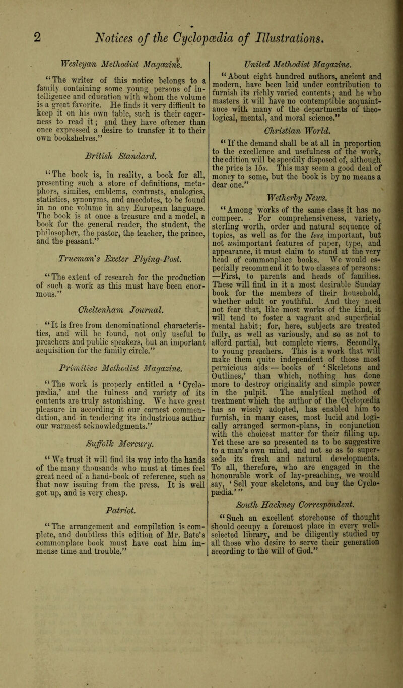 2 Notices of the Cyclopcedia of Illustrations. Wesleyan Methodist Magazine. “ The writer of this notice belongs to a family containing some young persons of in- telligence and education with whom the volume is a great favorite. He finds it very difficult to keep it on his own table, such is their eager- ness to read it; and they have oftener than once expressed a desire to transfer it to their own bookshelves.” British Standard. “The book is, in reality, a book for all, presenting such a store of definitions, meta- phors, similes, emblems, contrasts, analogies, statistics, synonyms, and anecdotes, to be found in no one volume in any European language. The book is at once a treasure and a model, a book for the general reader, the student, the philosopher, the pastor, the teacher, the prince, and the peasant.” Trueman's Exeter Flying-Post. “The extent of research for the production of such a work as this must have been enor- mous.” Cheltenham Journal. _ “It is free from denominational characteris- tics, and will be found, not only useful to preachers and public speakers, but an important acquisition for the family circle.” Primitive Methodist Magazine. “The work is properly entitled a ‘Cyclo- paedia,’ and the fulness and variety of its contents are truly astonishing. We have great pleasure in according it our earnest commen- dation, and in tendering its industrious author our warmest acknowledgments.” Suffolk Mercury. “We trust it will find its way into the hands of the many thousands who must at times feel great need of a hand-book of reference, such as that now issuing from the press. It is well got up, and is very cheap. Patriot. “The arrangement and compilation is com- plete, and doubtless this edition of Mr. Bate’s commonplace book must have cost him im- mense time and trouble.” United Methodist Magazine. “About eight hundred authors, ancient and modern, have been laid under contribution to furnish its richly varied contents j and he who masters it will have no contemptible acquaint- ance with many of the departments of theo- logical, mental, and moral science.” Christian World. “ If the demand shall be at all in proportion to the excellence and usefulness of the work, the edition will be speedily disposed of, although the price is 15s. This may seem a good deal of money to some, but the book is by no means a dear one.” Wetherhy News. “Among works of the same class it has no compeer. - For comprehensiveness, variety, sterling worth, order and natural sequence of topics, as well as for the less important, but not Mwimportant features of paper, type, and appearance, it must claim to stand at the very head of commonplace books. We would es- pecially recommend it to two classes of persons: —First, to parents and heads of families. These will find in it a most desirable Sunday book for the members of their household, whether adult or youthful. And they need not fear that, like most works of the kind, it will tend to foster a vagrant and superficial mental habit; for, here, subjects are treated fully, as well as variously, and so as not to afford partial, but complete views. Secondly, to young preachers. This is a work that wiU make them quite independent of those most pernicious aids — books of ‘ Skeletons and Outlines,’ than which, nothing has done more to destroy originality and simple power in the pulpit. The analytical method of treatment which the author of the Cplopsedia has so wisely adopted, has enabled him to furnish, in many cases, most lucid and logi- cally arranged sermon-plans, in conjunction with the choicest matter for their filling up. Yet these are so presented as to be suggestive to a man’s own mind, and not so as to super- sede its fresh and natural developments. To all, therefore, who are engaged in the honourable work of lay-preaching, we would say, ‘ Sell your skeletons, and buy the Cyclo- paedia.’ ” South Hackney Correspondent. “Such an excellent storehouse of thought should occupy a foremost place in every well- selected library, and be diligently studied oy all those who desire to serve their generation according to the will of God.”