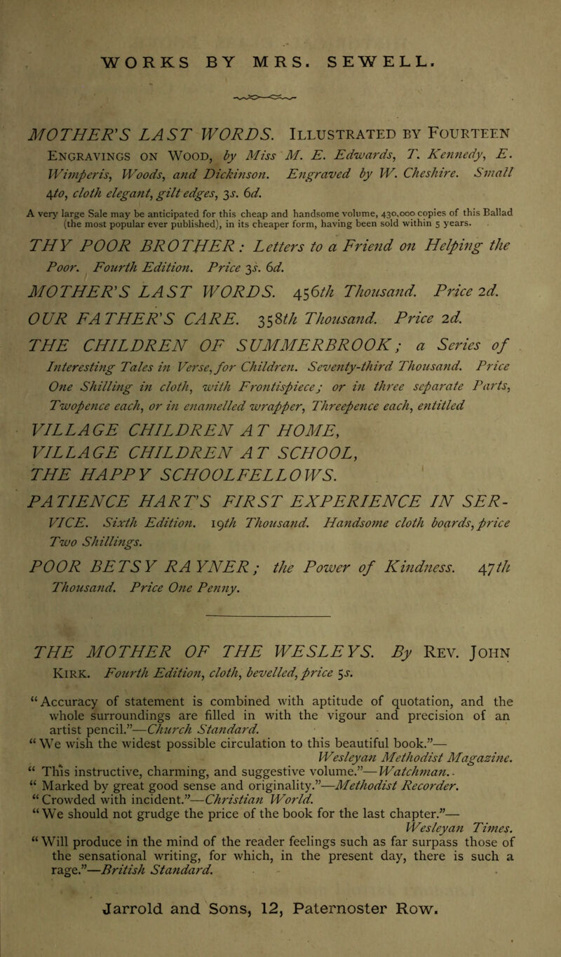 WORKS BY MRS. SEWELL. MOTHER'S LAST WORDS. Illustrated by Fourteen Engravings on Wood, by Miss'M. E. Edwards., T. Kemiedy, E. lVi7npei'is, Woods, and Dickinsojt. Engraved by W. Cheshire. Small /^to, cloth elegant, gilt edges, 3^-. (^d. A very large Sale may be anticipated for this cheap and handsome volume, 430,000 copies of this Ballad (the most popular ever published), in its cheaper form, having been sold within 5 years. THY POOR BROTHER : Letters to a Eriend on Helping the Poor. Eourth Edition. Price Ys. 6d. MOTHER'S LAST WORDS. 4^6th Thousand. Price 2d. OUR LATHER'S CARE. Thousand. Price 2d. THE CHILDREN OE SUMMERBROOK; a Series of Interesting Tales in Verse, for Children. Seventy-third Thousand. Price One Shilling in cloth, with FI'ontispiecej or in three separate Parts, Twopence each, or in enamelled wrapper. Threepence each, entitled VILLAGE CHILDREN AT HOME, VILLAGE CHILDREN AT SCHOOL, THE HAPPY SCHOOLFELLOWS. ' PATIENCE HART’S FIRST EXPERIENCE IN SER- VICE. Sixth Edition. \^th Thousand. Handsome cloth boards,price Two Shillings. POOR BETSY RAYNER; the Power of Kindness. Agth Thousand. Price One Penny. THE MOTHER OF THE WESLEYS. By Rev. John Kirk. Fourth Edition, cloth, bevelled, price ^s. “Accuracy of statement is combined with aptitude of quotation, and the whole surroundings are filled in with the vigour and precision of an artist pencil.”—Church Standard. “ We wish the widest possible circulation to this beautiful book.”— Wesleyan Methodist Magazine. “ This instructive, charming, and suggestive volume.”—Watchman.. “ Marked by great good sense and originality.”—Methodist Recorder. “ Crowded with incident.”—Christian World. “We should not grudge the price of the book for the last chapter.”— Wesleyan Times. “ Will produce in the mind of the reader feelings such as far surpass those of the sensational writing, for which, in the present day, there is such a rage.”—British Standard.