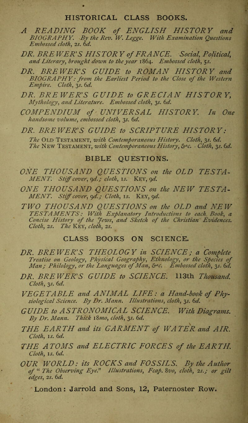 HISTORICAL CLASS BOOKS. A READING BOOK of ENGLISH HISTORY and BIOGRAPHY. By the Rev. W. Legge. With Exa7ninatio7i Questions Embossed cloth.^ 2s. 6d. DR. BRE WEKS HIS TOR Y of ERA NCE. Social, Political, and Litera7y, brought down to the year 1864. Embossed cloth, ^s. DR. BRE WEKS GUIDE to ROMAN HISTORY and BIOGRAPHY: fcoi7t the Earliest Period to the Close of the Wester7i E77ipire. Cloth, 3^-. 6d. DR. BRE WEKS GUIDE to GRECIAN HISTORY, Mythology, a7id Literature. E77ibossed cloth, 3^. (id. COMPENDIUM of' UNIVERSAL HISTORY. In One ha7idso)7ie volume, e77ibossed cloth, y. 6d. DR. BRE WEKS GUIDE to SCRIPTURE HISTORY: The Old Testament, with Conte7nporaneous History. Cloth, 3^-. (d. The New Testament, with Co7ite77tporaneous History, Cr^c. ■ Cloth, 3^. (id. BIBLE QUESTIONS. ONE THOUSAND QUESTIONS on the OLD TESTA^ MENT. Stiff cover, gd.y cloth, \s. Key, <^d. ONE THOUSAND QUESTIONS on the NEW TESTA^ MENT. Stiff cover, c^d.j Cloth, \s. Key, ^d. TWO THOUSAND QUESTIONS on the OLD and NEW TESTAMENTS: With Explaiiatory l7itroductio7is to each Book, a Concise History of the Jews, a7id Sketch of the Christia7i Evidences. Cloth, 2s. The Key, cloth, 2s. CLASS BOOKS ON SCIENCE. DR. BREWER'S THEOLOGY in SCIENCE; a Complete Treatise 07t Geology, Physical Geography, Eth7iology, or the Species of Ma7i; Philology, or the Laiiguages of Ma7i, &^c. E77ibossed cloth, 3^. 6d. DR. BREWER'S GUIDE to SCIENCE. 113th Thousand. Cloth, 3J'. (id. VEGETABLE and ANIMAL LIEE: a Hand-book of Phy- siological Science. By Dr. Man7i. Illustrations, cloth, y. 6d. GUIDE to ASTRONOMICAL SCIENCE. With Diagrams. By Dr. Mann. Thick i %77io, cloth, 3>f. (id. THE EARTH and its GARMENT of WATER and AIR. Cloth, IJ. (id. THE ATOMS and ELECTRIC EORCES of the EARTH. Cloth, ij. (id. OUR WORLD: its ROCKS and FOSSILS. By the Author of “ The Observing Eyel^ Illustrations, Fcap. Zvo, cloth, 2s.j or gilt edges, 2s. 6d.