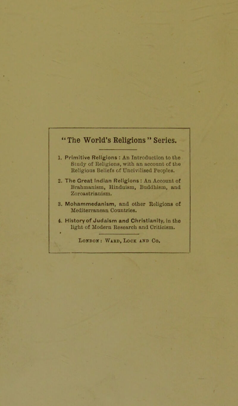 “ The World’s Religions ” Series. 1. Primitive Religions : An Introduction to the Study of Religions, with an account of the Religions Beliefs of Uncivilised Peoples. 2. The Great Indian Religions : An Account of Brahmanism, Hinduism, Buddhism, and Zoroastrianism. 3. Mohammedanism, and other Religions of Mediterranean Countries. 4. History of Judaism and Christianity, in the light of Modern Research and Criticism. London: Ward, Lock and Co.