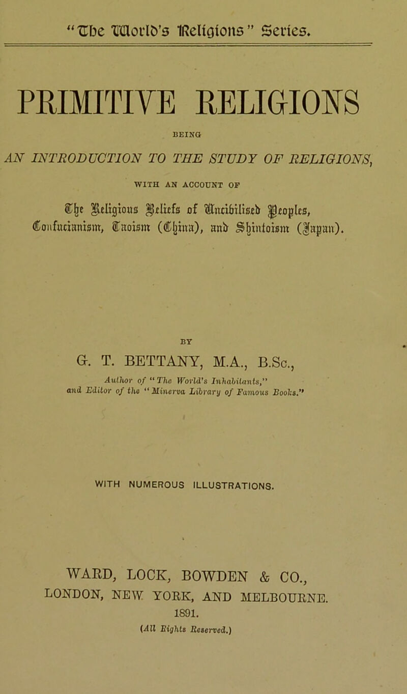 PRIMITIVE RELIGIOUS BEING AN INTRODUCTION TO TEE STUDY OF RELIGIONS, WITH AN ACCOUNT OP ®Ije |leIigioHS $.clicfs of ffiurifjUiscb |poplcs, Confucianism, Caoisrn (Ojjina), anir Sfiinioism ($apan). BY G. T. BETTANY, M.A., B.Sc., Author of “ The World's Inhabitants,” and Editor of tho “ Minerva Library of Famous Boohs.11 WITH NUMEROUS ILLUSTRATIONS. WARD, LOCK, BOWDEN & CO., LONDON, NEW YORK, AND MELBOURNE. 1891. (All Bights Reserved.)