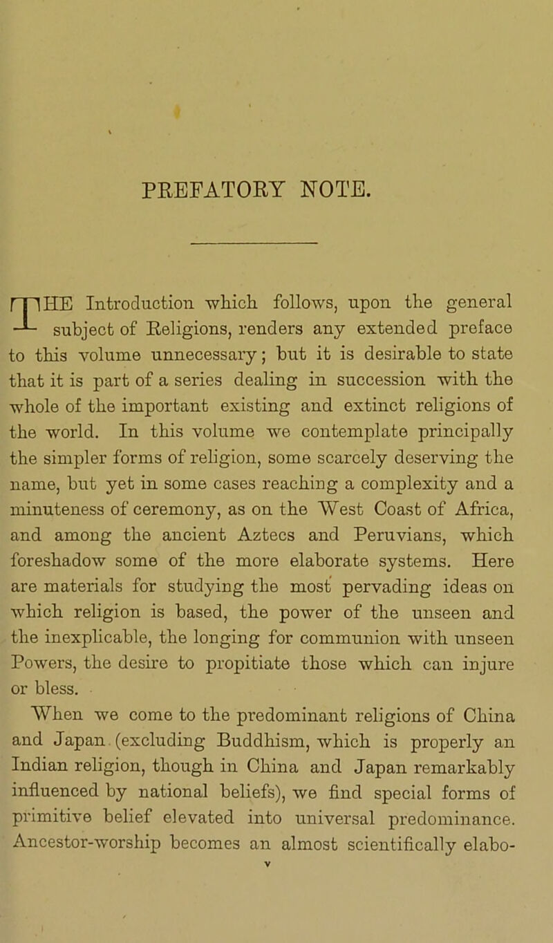 PREFATORY NOTE. HE Introduction which follows, upon the general subject of Religions, renders any extended preface to this volume unnecessary; but it is desirable to state that it is part of a series dealing in succession with the whole of the important existing and extinct religions of the world. In this volume we contemplate principally the simpler forms of reh’gion, some scarcely deserving the name, but yet in some cases reaching a complexity and a minuteness of ceremony, as on the West Coast of Africa, and among the ancient Aztecs and Peruvians, which foreshadow some of the more elaborate systems. Here are materials for studying the most pervading ideas on which religion is based, the power of the unseen and the inexplicable, the longing for communion with unseen Powers, the desire to propitiate those which can injure or bless. When we come to the predominant religions of China and Japan (excluding Buddhism, which is properly an Indian religion, though in China and Japan remarkably influenced by national beliefs), we find special forms of primitive belief elevated into universal predominance. Ancestor-worship becomes an almost scientifically elabo-