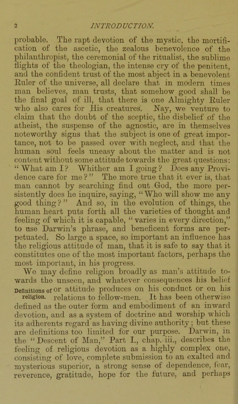 probable. The rapt devotion of the mystic, the mortifi- cation of the ascetic, the zealous benevolence of the philanthropist, the ceremonial of the ritualist, the sublimo flights of the theologian, the intense cry of the penitent, and the confident trust of the most abject in a benevolent Ruler of the universe, all declare that in modern times man believes, man trusts, that somehow good shall be the final goal of ill, that there is one Almighty Ruler who also cares for His creatures. Nay, we venture to claim that the doubt of the sceptic, the disbelief of the atheist, the suspense of the agnostic, are in themselves noteworthy signs that the subject is one of great impor- tance, not to be passed over with neglect, and that the human soul feels uneasy about the matter and is not content without some attitude towards the great questions: “ What am I? Whither am I going ? Does any Provi- dence care for me ? ” The more true that it ever is, that man cannot by searching find out God, the more per- sistently does he inquire, saying, “Who will show me any good thing ? ” And so, in the evolution of things, the human heart puts forth all the varieties of thought and feeling of which it is capable, “ varies in every dii-ection,” to use Darwin’s phrase, and beneficent forms are per- petuated. So large a space, so important an influence has the religious attitude of man, that it is safe to say that it constitutes one of the most important factors, perhaps the most important, in his progress. Wo may define religion broadly as man’s attitude to- wards the unseen, and whatever consequences his belief Definitions of oi' attitude produces on his conduct or on his religion, relations to fellow-men. It has been otherwise defined as the outer form and embodiment of an inward devotion, and as a system of doctrine and worship which its adherents regard as having divine authority ; but these are definitions too limited for our purpose. Darwin, in the “ Descent of Man,” Part I., chap, iii., describes the feeling of religious devotion as a highly complex one, consisting of love, complete submission to an exalted and mysterious superior, a strong sense of dependence, fear, reverence, gratitude, hope for the future, and perhaps