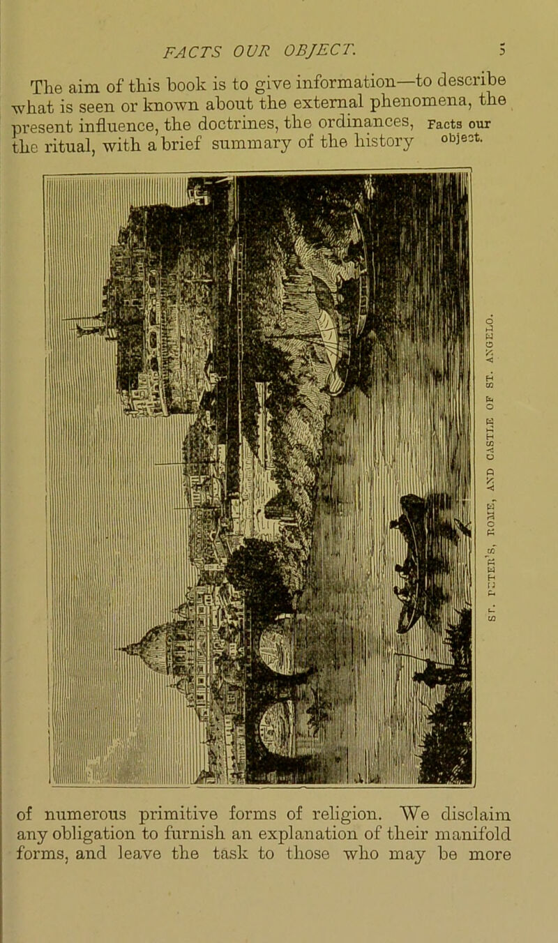 FACTS OUR OBJECT. The aim of this hook is to give information—to describe what is seen or known about the external phenomena, the present influence, the doctrines, the ordinances, Facts our the ritual, with a brief summary of the history obieot of numerous primitive forms of religion. We disclaim any obligation to furnish an explanation of their manifold forms, and leave the task to those who may be more eteh’s, home, and castle of st. angelo.