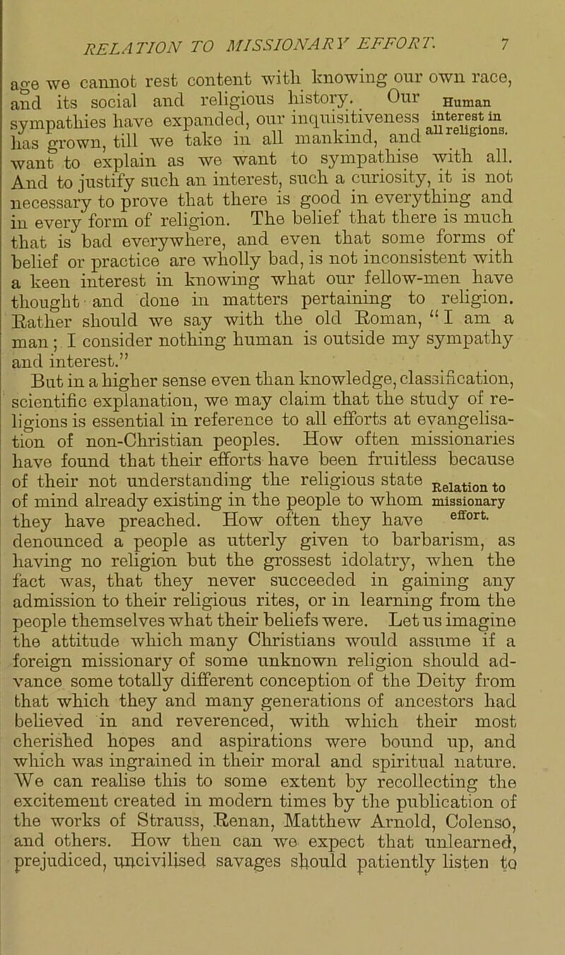 RELATION TO MISSIONARY EFFORT. age we cannot rest content with knowing our own race, and its social and religious history. Our Human sympathies have expanded, our inquisitiveness mterest m has grown, till we take in all mankind, and “religions, want to explain as we want to sympathise with all. And to justify such an interest, such a curiosity, it is not necessary to prove that there is good in everything and in every form of religion. The belief that there is much that is bad everywhere, and even that some forms of belief or practice are wholly bad, is not inconsistent with a keen interest in knowing what our fellow-men have thought and done in matters pertaining to religion. Rather should we say with the old Roman, “ I am a man; I consider nothing human is outside my sympathy and interest.” But in a higher sense even than knowledge, classification, scientific explanation, we may claim that the study of re- ligions is essential in reference to all efforts at evangelisa- tion of non-Christian peoples. How often missionaries have found that their efforts have been fruitless because of their not understanding the religious state Relation t0 of mind already existing in the people to whom missionary they have preached. How often they have effort- denounced a people as utterly given to barbarism, as having no religion but the grossest idolatry, when the fact was, that they never succeeded in gaining any admission to their religious rites, or in learning from the people themselves what then’ beliefs were. Let us imagine the attitude which many Christians would assume if a foreign missionary of some unknown religion should ad- vance some totally different conception of the Deity from that which they and many generations of ancestors had believed in and reverenced, with which their most cherished hopes and aspirations were bound up, and which was ingrained in their moral and spiritual nature. We can reahse this to some extent by recollecting the excitement created in modern times by the publication of the works of Strauss, Renan, Matthew Arnold, Colenso, and others. How then can wo expect that unlearned, prejudiced, uncivilised savages should patiently listen to