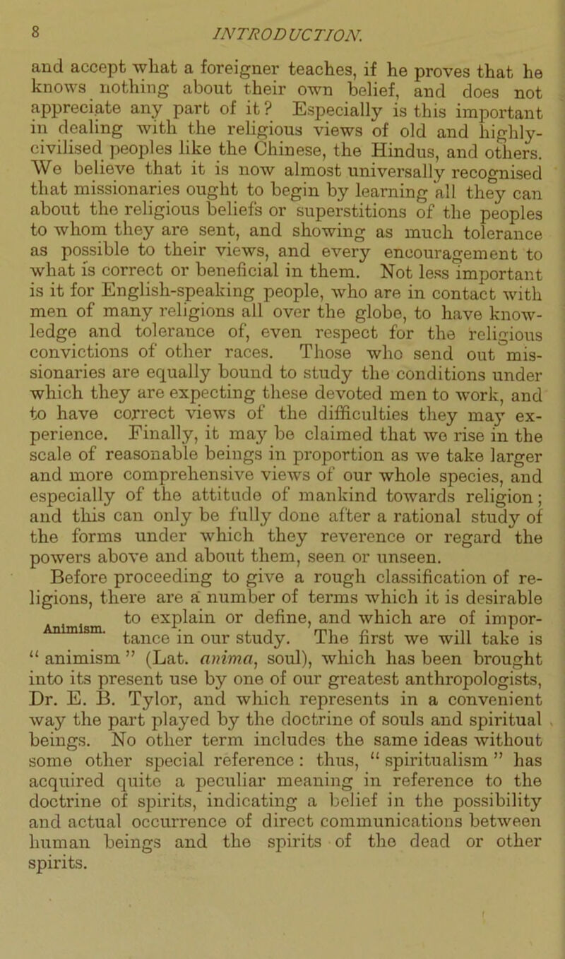 and accept what a foreigner teaches, if he proves that he knows nothing about their own belief, and does not appreciate any part of it ? Especially is this important in dealing with the religious views of old and highly- civilised peoples like the Chinese, the Hindus, and others. We believe that it is now almost universally recognised that missionaries ought to begin by learning all they can about the religious beliefs or superstitions of the peoples to whom they are sent, and showing as much tolerance as possible to their views, and every encouragement to what is correct or beneficial in them. Not less important is it for English-speaking people, who are in contact with men of many religions all over the globe, to have know- ledge and tolerance of, even respect for the religious convictions of other races. Those who send out mis- sionaries are equally bound to study the conditions under which they are expecting these devoted men to work, and to have correct views of the difficulties they may ex- perience. Finally, it may be claimed that we rise in the scale of reasonable beings in proportion as we take larger and more comprehensive views of our whole species, and especially of the attitude of mankind towards religion; and this can only be fully done after a rational study of the forms under which they reverence or regard the powers above and about them, seen or unseen. Before proceeding to give a rough classification of re- ligions, there are a number of terms which it is desirable to explain or define, and which are of impor- sm' tance in our study. The first we will take is “ animism ” (Lat. anima, soul), which has been brought into its present use by one of our greatest anthropologists, Dr. E. B. Tylor, and which represents in a convenient way the part played by the doctrine of souls and spiritual beings. No other term includes the same ideas without some other special reference : thus, “ spiritualism ” has acquired quite a peculiar meaning in reference to the doctrine of spirits, indicating a belief in the possibility and actual occurrence of direct communications between human beings and the spirits of the dead or other spirits. f