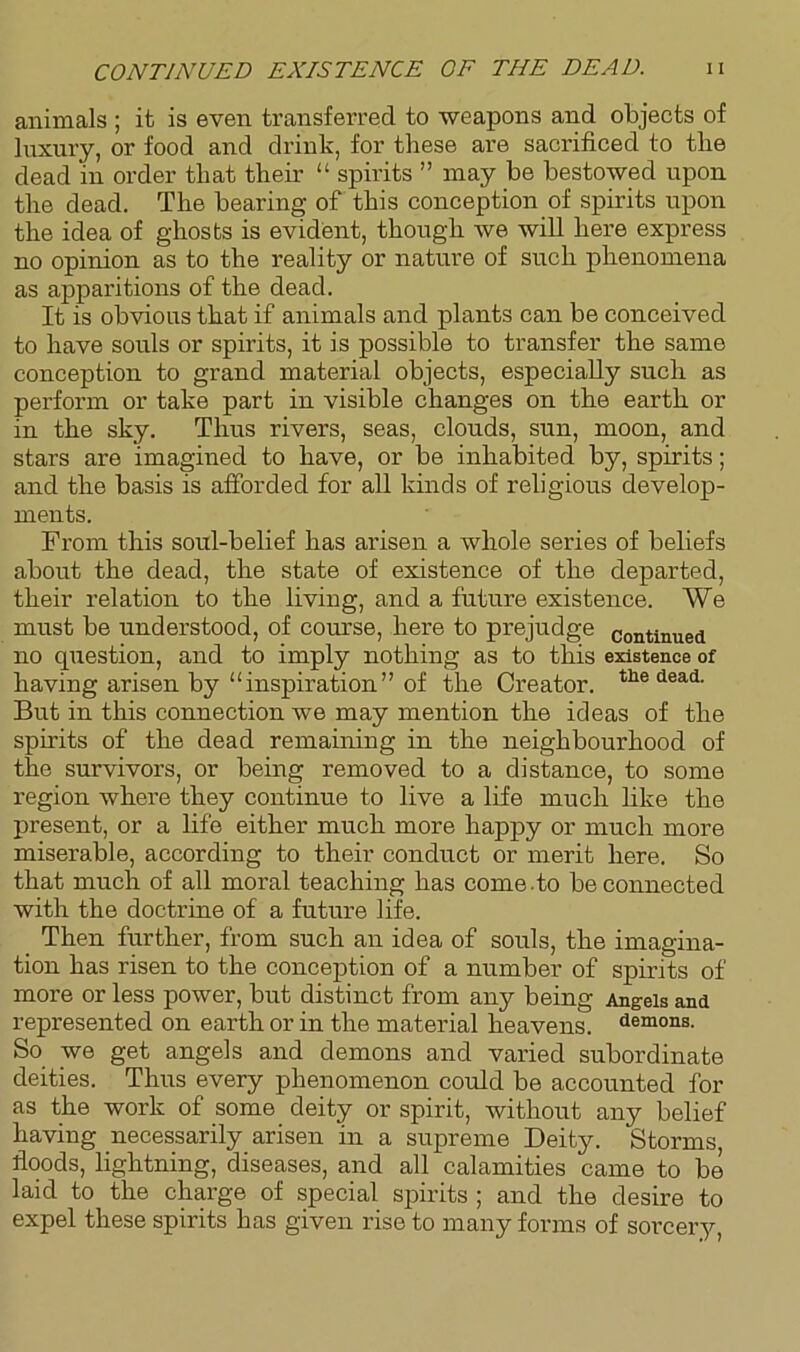 CONTINUED EXISTENCE OF THE DEAD. H animals ; it is even transferred to weapons and objects of luxury, or food and drink, for these are sacrificed to the dead in order that their “ spirits ” may be bestowed upon the dead. The bearing of this conception of spirits upon the idea of ghosts is evident, though we will here express no opinion as to the reality or nature of such phenomena as appai’itions of the dead. It is obvious that if animals and plants can be conceived to have souls or spirits, it is possible to transfer the same conception to grand material objects, especially such as perform or take part in visible changes on the earth or in the sky. Thus rivers, seas, clouds, sun, moon, and stars are imagined to have, or be inhabited by, spirits; and the basis is afforded for all kinds of religious develop- ments. From this soul-belief has arisen a whole series of beliefs about the dead, the state of existence of the departed, their relation to the living, and a future existence. We must be understood, of course, here to prejudge continued no question, and to imply nothing as to this existence of having arisen by “inspiration” of the Creator. tlie dead. But in this connection we may mention the ideas of the spirits of the dead remaining in the neighbourhood of the survivors, or being removed to a distance, to some region where they continue to live a life much like the present, or a life either much more happy or much more miserable, according to their conduct or merit here. So that much of all moral teaching has come .to be connected with the doctrine of a future life. Then further, from such an idea of souls, the imagina- tion has risen to the conception of a number of spirits of more or less power, but distinct from any being Ang-eis and represented on earth or in the material heavens, demons. So we get angels and demons and varied subordinate deities. Thus every phenomenon could be accounted for as the work of some deity or spirit, without any belief having necessarily arisen in a supreme Deity. Storms, floods, lightning, diseases, and all calamities came to be laid to the charge of special spirits ; and the desire to expel these spirits has given rise to many forms of sorcery,