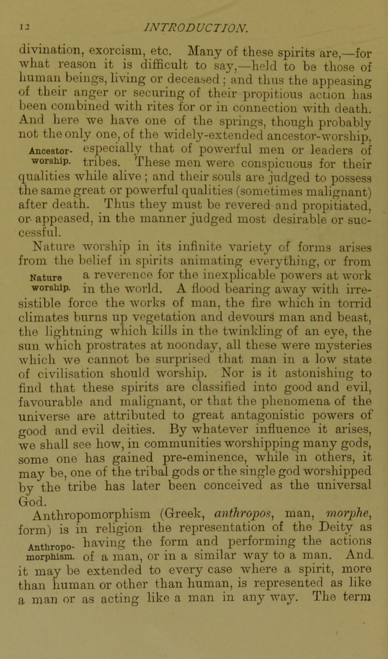 divination, exorcism, etc. Many of these spirits are,—for what reason it is difficult to say,—held to be those of human beings, living or deceased ; and thus the appeasing of their anger or securing of their propitious action has been combined with rites for or in connection with death. And here we have one of the springs, though probably not the only one, of the widely-extended ancestor-worship, Ancestor- especially that of powerful men or leaders of worship, tribes. These men were conspicuous for their qualities while alive; and their souls are judged to possess the same great or powerful qualities (sometimes malignant) after death. Thus they must be revered and propitiated, or- appeased, in the manner judged most desii’able or suc- cessful. Nature worship in its infinite variety of forms arises from the belief in spirits animating everything, or from Nature a reverence for the inexplicable powers at work worship. in the woi’ld. A flood bearing away with irre- sistible force the works of man, the fire which in torrid climates burns up vegetation and devours man and beast, the lightning which kills in the twinkling of an eye, the sun which prostrates at noonday, all these were mysteries which we cannot be surprised that man in a low state of civilisation should worship. Nor is it astonishing to find that these spirits are classified into good and evil, favourable and malignant, or that the phenomena of the universe are attributed to great antagonistic powers of good and evil deities. By whatever influence it arises, we shall see how, in communities worshipping many gods, some one has gained pre-eminence, while in others, it may be, one of the tribal gods or the single god worshipped by the tribe has later been conceived as the universal God. Anthropomorphism (Greek, anthropos, man, morphe, form) is in religion the representation of the Deity as Anthropo- having the form and performing the actions morphism, of a man, or in a similar way to a man. And. it may be extended to every case where a spirit, more than human or other than human, is represented as like a man or as acting like a man in any way. The term