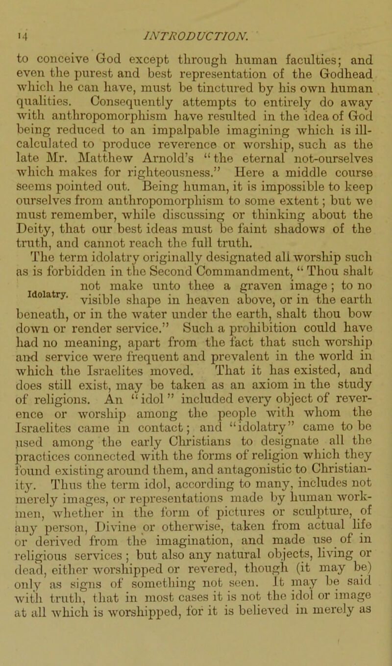 to conceive God except through human faculties; and even the purest and best representation of the Godhead which he can have, must be tinctured by his own human qualities. Consequently attempts to entirely do away with anthropomorphism have resulted in the idea of God being reduced to an impalpable imagining which is ill- calculated to produce reverence or worship, such as the late Mr. Matthew Arnold’s “ the eternal not-ourselves which makes for righteousness.” Here a middle course seems pointed out. Being human, it is impossible to keep ourselves from anthropomorphism to some extent; but we must remember, while discussing or thinking about the Deity, that our best ideas must be faint shadows of the truth, and cannot reach the full truth. The term idolatry originally designated ali worship such as is forbidden in the Second Commandment, “ Thou slialt not make unto thee a graven image; to no idolatry. v^g^]e s]iape in heaven above, or in the earth beneath, or in the water under the earth, shalt thou bow down or render service.” Such a prohibition could have had no meaning, apart from the fact that such worship and service were frequent and prevalent in the world in which the Israelites moved. That it has existed, and does still exist, may be taken as an axiom in the study of religions. An “idol” included every object of rever- ence or worship among the people with whom the Israelites came in contact; and “idolatry” came to be used among the early Christians to designate all the practices connected with the forms of religion which they found existing around them, and antagonistic to Christian- ity. Thus the term idol, according to many, includes not merely images, or representations made by human work- men, whether in the form of pictures or sculpture, of any person, Divine or otherwise, taken from actual life or derived from the imagination, and made use of in religious services ; but also any natural objects, living or dead, either worshipped or revered, though (it may be) only as signs of something not seen. It may be said with truth, that in most cases it is not the idol or image at all which is worshipped, for it is believed in merely as