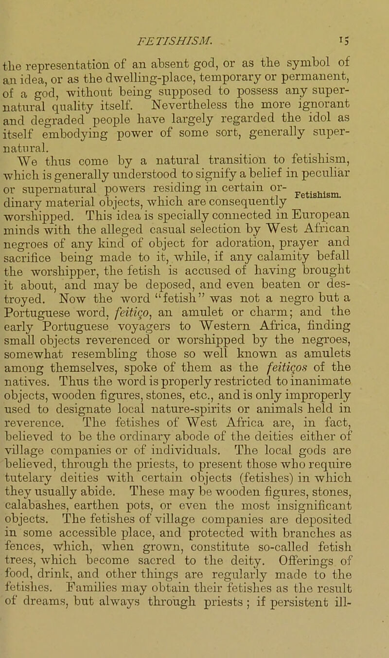 FETISHISM. *5 the representation of an absent god, or as the symbol of an idea, or as the dwelling-place, temporary or permanent, of a god, without being supposed to possess any super- natural quality itself. Nevertheless the more ignorant and degraded people have largely regarded the idol as itself embodying power of some sort, generally super- natural. We thus come by a natural transition to fetishism, which is generally understood to signify a belief in peculiar or supernatural powers residing in certain or- Fetisllism dinary material objects, which are consequently e worshipped. This idea is specially connected in European minds with the alleged casual selection by West African negroes of any kind of object for adoration, prayer and sacrifice being made to it, while, if any calamity befall the worshipper, the fetish is accused of having brought it about, and may be deposed, and even beaten or des- troyed. Now the word “fetish” was not a negro but a Portuguese word, feitico, an amulet or charm; and the early Portuguese voyagers to Western Africa, finding small objects reverenced or worshipped by the negroes, somewhat resembling those so well known as amulets among themselves, spoke of them as the feiticos of the natives. Thus the word is properly restricted to inanimate objects, wooden figures, stones, etc., and is only improperly used to designate local nature-spirits or animals held in reverence. The fetishes of West Africa are, in fact, believed to be the ordinary abode of the deities either of village companies or of individuals. The local gods are believed, through the priests, to present those who require tutelary deities with certain objects (fetishes) in which they usually abide. These may be wooden figures, stones, calabashes, earthen pots, or even the most insignificant objects. The fetishes of village companies are deposited in some accessible place, and protected with branches as fences, which, when grown, constitute so-called fetish trees, which become sacred to the deity. Offerings of food, drink, and other things are regularly made to the fetishes. Families may obtain their fetishes as the result of dreams, but always through priests ; if persistent ill-