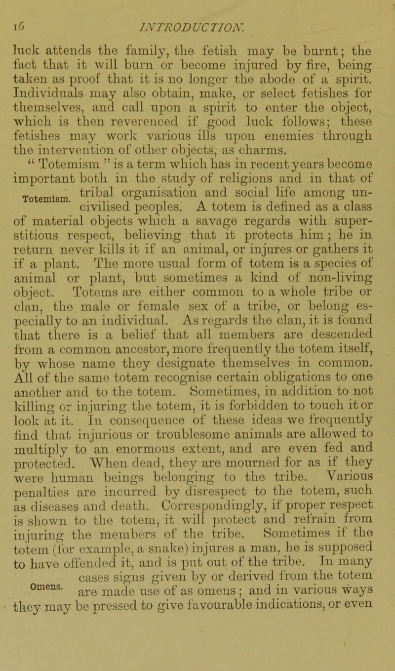 luck attends the family, the fetish may be burnt; the fact that it will burn or become injured by fire, being taken as proof that it is no longer the abode of a spirit. Individuals may also obtain, make, or select fetishes for themselves, and call upon a spirit to enter the object, which is then reverenced if good luck follows; these fetishes may work various ills upon enemies through the intervention of other objects, as charms. “ Totemism ” is a term which lias in recent years become important both in the stud}r of religions and in that of Totemism tribal organisation and social life among un- civilised peoples. A totem is defined as a class of material objects which a savage regards with super- stitious respect, believing that it protects him ; he in return never kills it if an animal, or injures or gathers it if a plant. The more usual form of totem is a species of animal or plant, but sometimes a kind of non-living object. Totems are either common to a whole tribe or clan, the male or female sex of a tribe, or belong es- pecially to an individual. As regards the clan, it is found that there is a belief that all members are descended from a common ancestor, more frequently the totem itself, by whose name they designate themselves in common. All of the same totem recognise certain obligations to one another and to the totem. Sometimes, in addition to not killing or injuring the totem, it is forbidden to touch it or look at it. In consequence of these ideas we frequently find that injurious or troublesome animals are allowed to multiply to an enormous extent, and are even fed and protected. When dead, they are mourned for as if they were human beings belonging to the tribe. Various penalties are incurred by disrespect to the totem, such as diseases and death. Correspondingly, if proper respect is shown to the totem, it will protect and refrain from injuring the members of the tribe. Sometimes if the totem (for example, a snake) injures a man. he is supposed to have offended it, and is put out of the tribe. In many cases signs given by or derived from the totem omens. are maqe use 0f as omens ; and in various ways they may be pressed to give favourable indications, or even