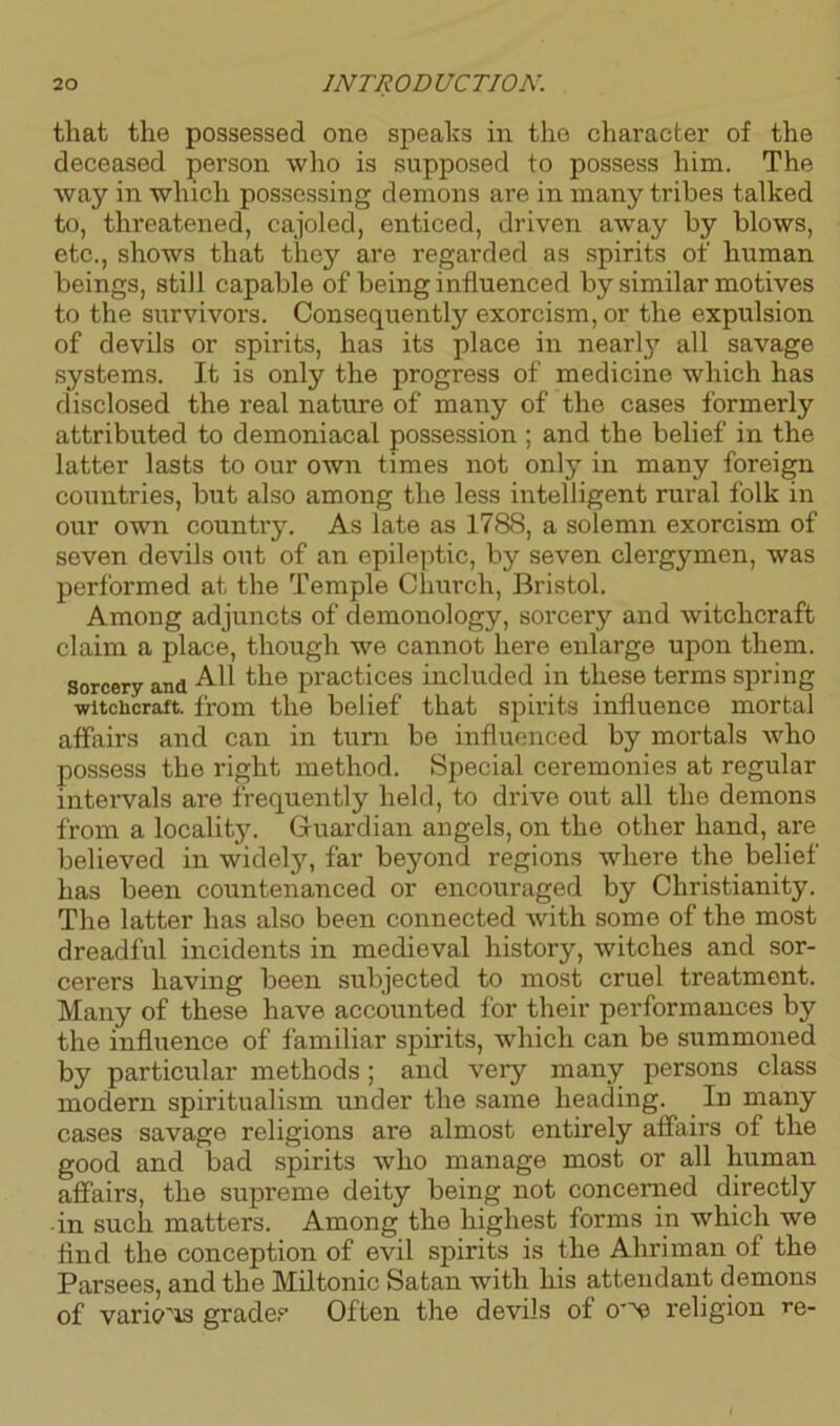 that the possessed one speahs in the character of the deceased person who is supposed to possess him. The way in which possessing demons are in many tribes talked to, threatened, cajoled, enticed, driven away by blows, etc., shows that they are regarded as spirits of human beings, still capable of being influenced by similar motives to the survivors. Consequently exorcism, or the expulsion of devils or spirits, has its place in nearly all savage systems. It is only the progress of medicine which has disclosed the real nature of many of the cases formerly attributed to demoniacal possession ; and the belief in the latter lasts to our own times not only in many foreign countries, but also among the less intelligent rural folk in our own country. As late as 1788, a solemn exorcism of seven devils out of an epileptic, by seven clergymen, was performed at the Temple Church, Bristol. Among adjuncts of demonology, sorcery and witchcraft claim a place, though we cannot here enlarge upon them, sorcery and All the practices included in these terms spring -witchcraft, from the belief that spirits influence mortal affairs and can in turn be influenced by mortals who possess the right method. Special ceremonies at regular intervals are frequently held, to drive out all the demons from a locality. Guardian angels, on the other hand, are believed in widely, far beyond regions where the belief has been countenanced or encouraged by Christianity. The latter has also been connected with some of the most dreadful incidents in medieval history, witches and sor- cerers having been subjected to most cruel treatment. Many of these have accounted for their performances by the influence of familiar spirits, which can be summoned by particular methods; and very many persons class modern spiritualism under the same heading. In many cases savage religions are almost entirely affairs of the good and bad spirits who manage most or all human affairs, the supreme deity being not concerned directly in such matters. Among the highest forms in which we find the conception of evil spirits is the Ahriman of the Parsees, and the Miltonic Satan with his attendant demons of various grade,Often the devils of 0’^ religion re- f