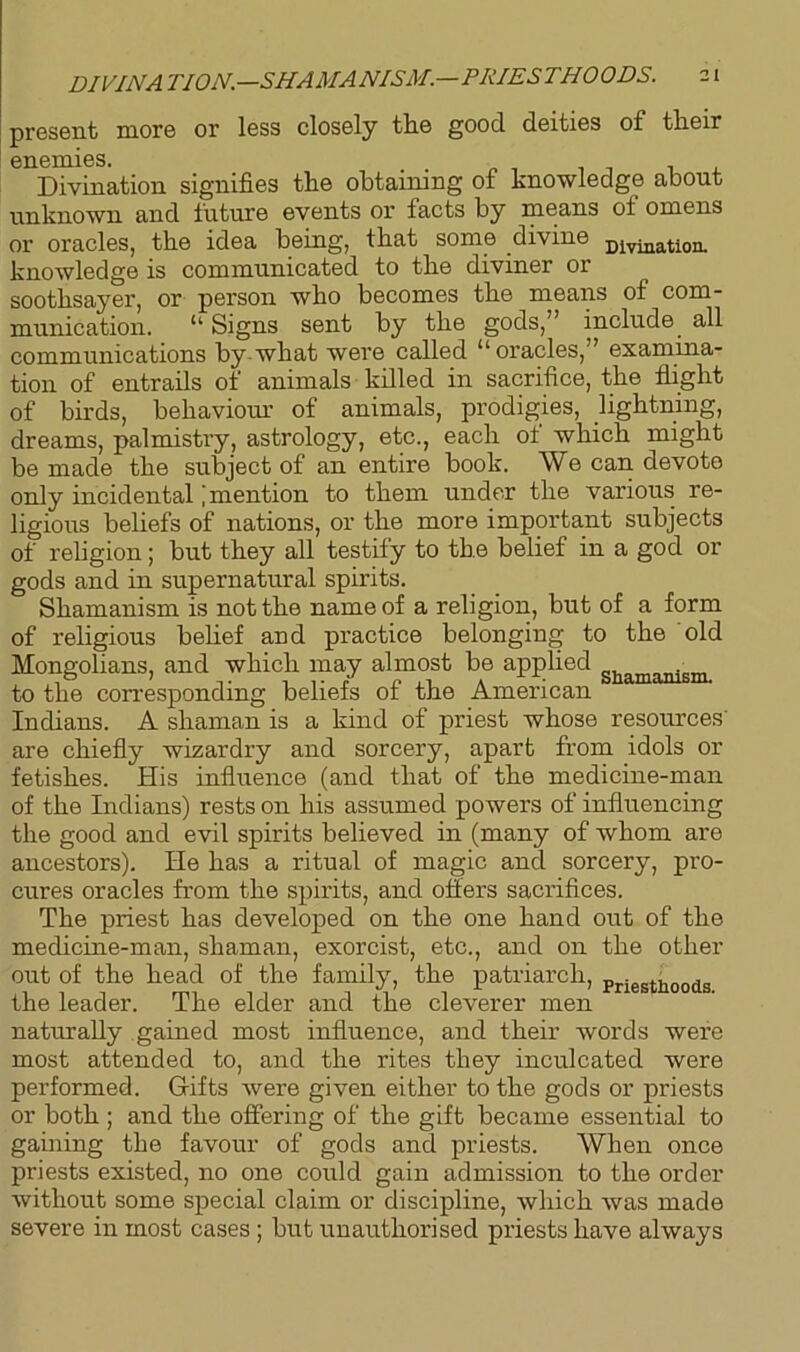 DIVINA TION— SHAMANISM.—PRIESTHOODS. present more or less closely the good deities of their enemies. Divination signifies the obtaining of knowledge about unknown and future events or facts by means ot omens or oracles, the idea being, that some divine divination, knowledge is communicated to the diviner or soothsayer, or person who becomes the means of com- munication. “ Signs sent by the gods,” include all communications by what were called “oracles,” examina- tion of entrails of animals killed in sacrifice, the flight of birds, behaviour of animals, prodigies, lightning, dreams, palmistry, astrology, etc., each ot which might be made the subject of an entire book. We can devote only incidental j mention to them under the various re- ligious beliefs of nations, or the more important subjects of religion; but they all testify to the belief in a god or gods and in supernatural spirits. Shamanism is not the name of a religion, but of a form of religious belief and practice belonging to the old Mongolians, and which may almost be applied m to the corresponding beliefs of the American Indians. A shaman is a kind of priest whose resources' are chiefly wizardry and sorcery, apart from idols or fetishes. His influence (and that of the medicine-man of the Indians) rests on his assumed powers of influencing the good and evil spirits believed in (many of whom are ancestors). He has a ritual of magic and sorcery, pro- cures oracles from the spirits, and offers sacrifices. The priest has developed on the one hand out of the medicine-man, shaman, exorcist, etc., and on the other out of the head of the family, the patriarch, Priestb0Qds the leader. The elder and the cleverer men naturally gained most influence, and their words were most attended to, and the rites they inculcated were performed. Gifts were given either to the gods or priests or both ; and the offering of the gift became essential to gaining the favour of gods and priests. When once priests existed, no one could gain admission to the order without some special claim or discipline, which was made severe in most cases ; but unauthorised priests have always