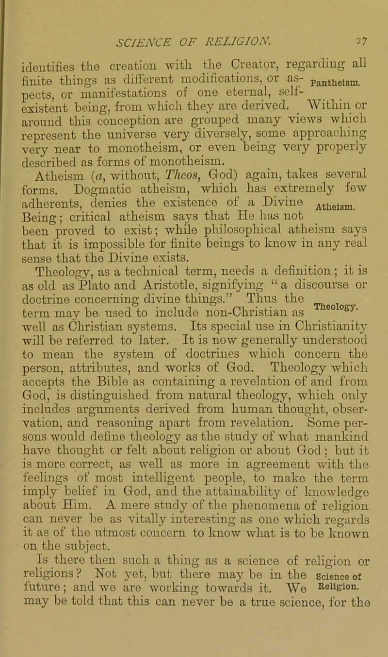 identifies the creation with the Creator, regarding all finite things as different modifications, or as- Panthelsm. pects, or manifestations of one eternal, self- existent being, from which they are derived. Within or around this conception are grouped many views which represent the universe very diversely, some approaching very near to monotheism, or even being very properly described as forms of monotheism. Atheism (a, without, Theos, God) again, takes several forms. Dogmatic atheism, which has extremely few adherents, denies the existence of a Divine Athelsm- Being; critical atheism says that He has not been proved to exist; while philosophical atheism says that it is impossible for finite beings to know in any real sense that the Divine exists. Theology, as a technical term, needs a definition; it is as old as Plato and Aristotle, signifying “ a discourse or doctrine concerning divine things.” Thus the term may be used to include non-Christian as 60 ogy‘ well as Christian systems. Its special use in Christianity will be referred to later. It is now generally understood to mean the system of doctrines which concern the person, attributes, and works of God. Theology which accepts the Bible as containing a revelation of and from God, is distinguished from natural theology, which only includes arguments derived from human thought, obser- vation, and reasoning apart from revelation. Some per- sons would define theology as the study of what mankind have thought or felt about religion or about God ; but it is more correct, as well as more in agreement with the feelings of most intelligent people, to make the term imply belief in God, and the attainability of knowledge about Him. A mere study of the phenomena of religion can never be as vitally interesting as one which regards it as of the utmost concern to know what is to be known on the subject. Is there then such a thing as a science of religion or religions ? Not yet, but there may be in the science of future; and we are working towards it. We Religion, may be told that this can never be a true science, for the