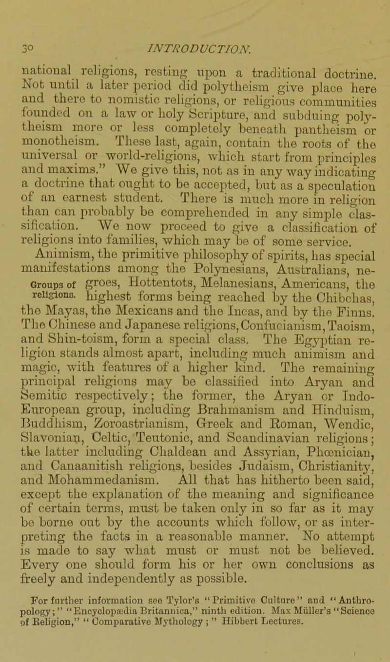 national religions, resting upon a traditional doctrine. Not until a later period did polytheism give place here and there to nomistic religions, or religious communities founded on a law or holy Scripture, and subduing poly- theism more or less completely beneath pantheism or monotheism. These last, again, contain the roots of the universal or world-religions, which start from principles and maxims.” We give this, not as in any way indicating a doctrine that ought to be accepted, but as a speculation ot an earnest student. There is much more in religion than can probably be comprehended in any simple clas- sification. We now proceed to give a classification of religions into families, which may be of some service. Animism, the primitive philosophy of spirits, has special manifestations among the Polynesians, Australians, ne- Groupa of groes, Hottentots, Melanesians, Americans, the religions. highest forms being reached by the Chibchas, the Mayas, the Mexicans and the Incas, and by the Finns. The Chinese and Japanese religions, Confucianism, Taoism, and Shin-toism, form a special class. The Egyptian re- ligion stands almost apart, including much animism and magic, with features of a higher kind. The remaining principal religions may be classified into Aryan and Semitic respectively; the former, the Aryan or Indo- European group, including Brahmanism and Hinduism, Buddhism, Zoroastrianism, Greek and Roman, Wendic, Slavonian, Celtic, Teutonic, and Scandinavian religions; the latter including Chaldean and Assyrian, Phoenician, and Canaanitish religions, besides Judaism, Christianity, and Mohammedanism. All that has hitherto been said, except the explanation of the meaning and significance of certain terms, must be taken only in so far as it may be borne out by the accounts wliicli follow, or as inter- preting the facts in a reasonable manner. No attempt is made to say what must or must not be believed. Every one should form his or her own conclusions as freely and independently as possible. For further information see Tylor’s “ Primitive Culture ” and “ Anthro- pology; ” “Encyclopedia Britannica,” ninth edition. Max Miiller’s “Science of Religion,” “ Comparative Mythology ; ” Hibbert Lectures.