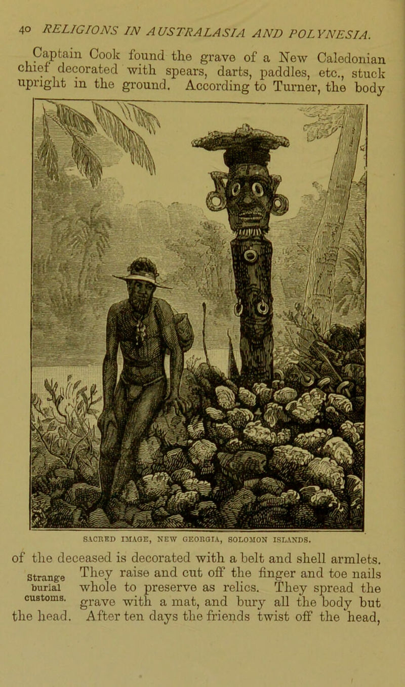 SACRED IMAGE, NEW GEORGIA, SOLOMON ISLANDS. of tlie deceased is decorated with a belt and shell armlets, strange They raise and cut off* the finger and toe nails burial whole to preserve as relics. They spread the customs. grave -with a mat, and bury all the body but the head. After ten days the friends twist off the head, 40 RELIGIONS IN AUSTRALASIA AND POLYNESIA. Captain Cook found the grave of a New Caledonian chief decorated with spears, darts, paddles, etc., stuck upright in the ground. According to Turner, the body