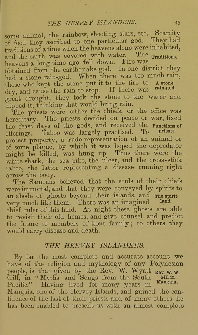 some animal, the rainbow, shooting stars, etc. Scarcity of food they ascribed to one particular god. They had traditions of a time when the heavens alone were inhabited, and the earth was covered with water. The Tradltlons- heavens a long time ago fell down. Fire was _ obtained from the earthquake god. In one district they had a stone rain-god. When there was too much rain, those who kept the stone put it to the fire to a stone dry, and cause the rain to stop. If there was rain-god. great drought, they took the stone to the water and dipped it, thinking that would bring rain. The priests were either the chiefs, or the office was hereditary. The priests decided on peace or war, fixed the feast days of the gods, and received the Functions of offerings. Taboo was largely practised. To priests, protect property, a rude representation of an animal or of some plague, by which it was hoped the depredator might be killed, was hung up. Thus there were the white shark, the sea pike, the ulcer, and the cross-stick taboo, the latter representing a disease running right across the body. The Samoans believed that the souls of their chiefs were immortal, and that they were conveyed by spirits to an abode of ghosts beyond their islands, and Tie spirit very much like them. There was an imagined land- chief ruler of this land. At night these ghosts are able to revisit their old homes, and give counsel and predict the future to members of their family; to others they would carry disease and death. THE HERVEY ISLANDERS. By far the most complete and accurate account we have of the religion and mythology of any Polynesian people, is that given by the Rev. W. Wyatt Rev. w. w. Gill, in “Myths and Songs from the South Gin in Pacific.” Having lived for many years in Mangaia Mangaia, one of the Hervey Islands, and gained the con- fidence of the last of their priests and of many others, he has been enabled to present us with an almost complete