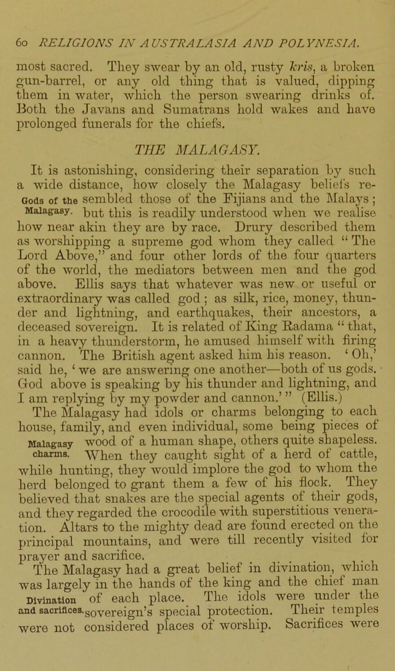 most sacred. They swear by an old, rusty kris, a broken gun-barrel, or any old thing that is valued, dipping them in water, which the person swearing drinks of. Both the Javans and Sumatrans hold wakes and have prolonged funerals for the chiefs. THE MALAGASY. It is astonishing, considering their separation by such a wide distance, how closely the Malagasy beliefs re- Gods of the sembled those of the Fijians and the Malays ; Malagasy. put this is readily understood when we realise how near akin they are by race. Drury described them as worshipping a supreme god whom they called “ The Lord Above,” and four other lords of the four quarters of the world, the mediators between men and the god above. Ellis says that whatever was new or useful or extraordinary was called god ; as silk, rice, money, thun- der and lightning, and earthquakes, their ancestors, a deceased sovereign. It is related of King Radama “ that, in a heavy thunderstorm, he amused himself with firing cannon. The British agent asked him his reason. ‘ Oh,’ said he, ‘ we are answering one another—both of us gods. God above is speaking by his thunder and lightning, and I am replying by my powder and cannon.’ ” (Ellis.) The Malagasy had idols or charms belonging to each house, family, and even individual, some being pieces of Malagasy wood of a human shape, others quite shapeless, charms. When they caught sight of a herd of cattle, while hunting, they would implore the god to whom the herd belonged to grant them a few of his flock. They believed that snakes are the special agents of their gods, and they regarded the crocodile with superstitious venera- tion. Altars to the mighty dead are found erected on the principal mountains, and were till recently visited for prayer and sacrifice. The Malagasy had a great belief in divination, which was largely in the hands of the king and the chief man Divination of each place. The idols were under the and sacrifices.SOyerejgjps special protection. Their temples were not considered places of worship. Sacrifices were