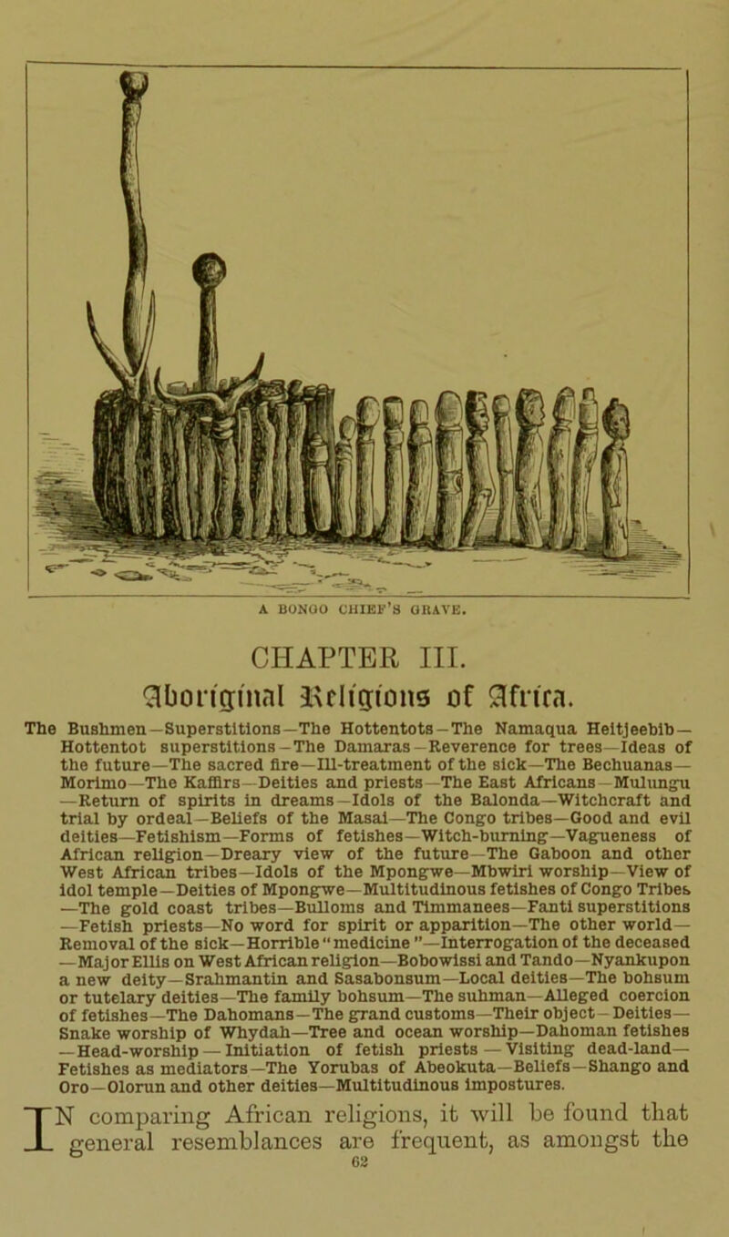 A BONGO CHIEF’S GRAVE, CHAPTER III. Aboriginal Religions of Africa. The Bushmen—Superstitions—The Hottentots—The Namaqua Heitjeebib — Hottentot superstitions-The Damaras-Reverence for trees—Ideas of the future—The sacred fire—Ill-treatment of the sick—The Bechuanas— Morimo—The Kaffirs—Deities and priests—The East Africans -Mulungu —Return of spirits in dreams—Idols of the Balonda—Witchcraft and trial by ordeal—Beliefs of the Masai—The Congo tribes—Good and evil deities—Fetishism—Forms of fetishes—Witch-burning—Vagueness of African religion—Dreary view of the future—The Gaboon and other West African tribes—Idols of the Mpongwe—Mbwiri worship—View of idol temple—Deities of Mpongwe—Multitudinous fetishes of Congo Tribes —The gold coast tribes—Bulloms and Timmanees—Fanti superstitions —Fetish priests—No word for spirit or apparition—The other world— Removal of the sick— Horrible “ medicine ’’—Interrogation of the deceased —Maj or Ellis on West African religion—Bobowissi and Tando—Nyankupon a new deity—Srahmantin and Sasabonsum—Local deities—The bohsum or tutelary deities—The family bohsum—The suhman—Alleged coercion of fetishes—The Dahomans—The grand customs—Their object - Deities— Snake worship of Whydah—Tree and ocean worship—Dahoman fetishes — Head-worship — Initiation of fetish priests — Visiting dead-land— Fetishes as mediators—The Yorubas of Abeokuta—Beliefs—Shango and Oro—Olorun and other deities—Multitudinous impostures. IN comparing African religions, it will be found that general resemblances are frequent, as amongst the 1