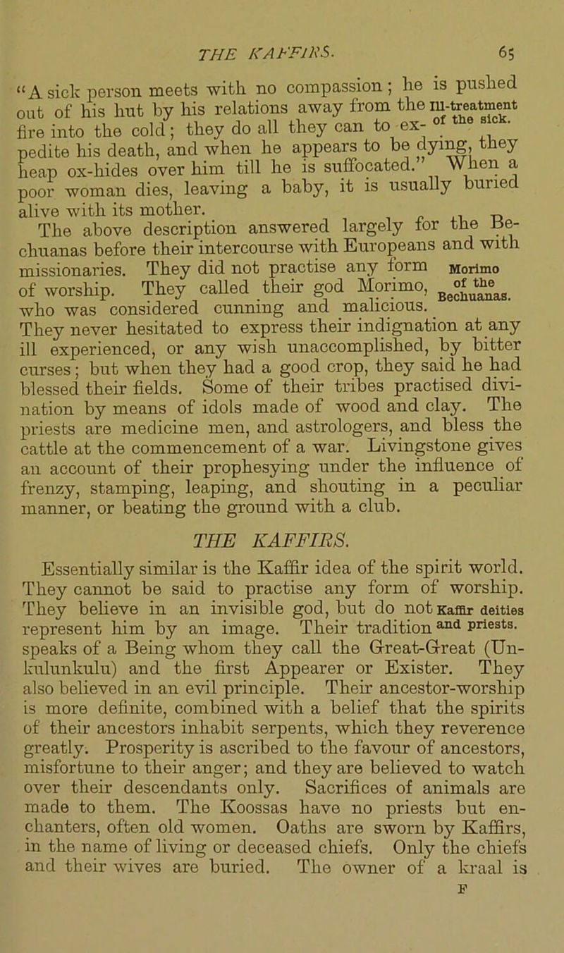 “Asick person meets -with no compassion; he is pushed out of his hut by his relations away from the iu-treatment fire into the cold; they do all they can to ex- of the ■ pedite his death, and when he appears to be dying, they heap ox-hides over him till he is suffocated. When a poor woman dies, leaving a baby, it is usually buried alive with its mother. The above description answered largely for the Be- chuanas before their intercourse with Europeans and with missionaries. They did not practise any lorm Morimo of worship. They called their god Morimo, Be°“^aa who was considered cunning and malicious. They never hesitated to express their indignation at any ill experienced, or any wish unaccomplished, by bitter curses; but when they had a good crop, they said he had blessed their fields. Some of their tribes practised divi- nation by means of idols made of wood and clay. The priests are medicine men, and astrologers, and bless the cattle at the commencement of a war. Livingstone gives an account of their prophesying under the influence of frenzy, stamping, leaping, and shouting in a peculiar manner, or beating the ground with a club. THE KAFFIRS. Essentially similar is the Kaffir idea of the spirit world. They cannot be said to practise any form of worship. They believe in an invisible god, but do not Kaffir deities represent him by an image. Their tradition 311(1 priests, speaks of a Being whom they call the Great-Great (Un- kulunkulu) and the first Appearer or Exister. They also believed in an evil principle. Then- ancestor-worship is more definite, combined with a belief that the spirits of their ancestors inhabit serpents, which they reverence greatly. Prosperity is ascribed to the favour of ancestors, misfortune to their anger; and they are believed to watch over their descendants only. Sacrifices of animals are made to them. The Koossas have no priests but en- chanters, often old women. Oaths are sworn by Kaffirs, in the name of living or deceased chiefs. Only the chiefs and their wives are buried. The owner of a kraal is F