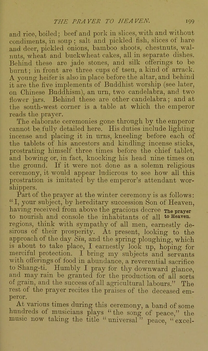 and rice, boiled; beef and pork in slices, with and without condiments, in soup ; salt and pickled fish, slices of hare and deer, pickled onions, bamboo shoots, chestnuts, wal- nuts, wheat and buckwheat cakes, all in separate dishes. Behind these are jade stones, and silk offerings to be burnt; in front are three cups of tseu, a kind of arrack. A young heifer is also in place before the altar, and behind it are the five implements of Buddhist worship (see later, on Chinese Buddhism), an urn, two candelabra, and two flower jars. Behind these are other candelabra; and at the south-west corner is a table at which the emperor reads the prayer. The elaborate ceremonies gone through by the emperor cannot be fully detailed here. His duties include lighting incense and placing it in urns, kneeling before each of the tablets of his ancestors and kindling incense sticks, prostrating himself three times before the chief tablet, and bowing or, in fact, knocking his head nine times on the ground. If it were not done as a solemn religious ceremony, it would appear ludicrous to see how all this prostration is imitated by the emperor’s attendant wor- shippers. Part of the prayer at the winter ceremony is as follows: “ I, your subject, by hereditary succession Son of Heaven, having received from above the gracious decree The prayer to nourish and console the inhabitants of all t0 Heaven, regions, think with sympathy of all men, earnestly de- sirous of their prosperity. At present, looking to the approach of the day Sin, and the spring ploughing, which is about to take place, I earnestly look up, hoping for merciful protection. I bring my subjects and servants with offerings of food in abundance, a reverential sacrifice to Shang-ti. Humbly I pray for thy downward glance, and may rain be granted for the production of all sorts of grain, and the success of all agricultural labours.” The rest of the prayer recites the praises of the deceased em- peror. At various times during this ceremony, a band of some hundreds of musicians plays “the song of peace,” the music now taking the title “ universal ” peace, “ excel-