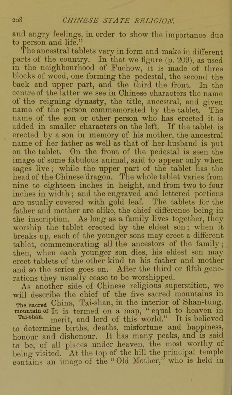 and angry feelings, in order to show the importance due to person and life.” The ancestral tablets vary in form and make in different parts of the country. In that we figure (p. 209), as used in the neighbourhood of Fuchow, it is made of three blocks of wood, one forming the pedestal, the second the back and upper part, and the third the front. In the centre of the latter we see in Chinese characters the name of the reigning dynasty, the title, ancestral, and given name of the person commemorated by the tablet. The name of the son or other person who has erected it is added in smaller characters on the left. If the tablet is erected by a son in memory of his mother, the ancestral name of her father as well as that of her husband is put on the tablet. On the front of the pedestal is seen the image of some fabulous animal, said to appear only when sages live; while the upper part of the tablet has the head of the Chinese dragon. The whole tablet varies from nine to eighteen inches in height, and from two to four inches in width ; and the engraved and lettered portions are usually covered with gold leaf. The tablets for the father and mother are alike, the chief difference being in the inscription. As long as a family lives together, they worship the tablet erected by the eldest son; when it breaks up, each of the younger sons may erect a different tablet, commemorating all the ancestors of the family;. then, when each younger son dies, his eldest son may erect tablets of the other kind to his father and mother and so the series goes on. After the third or fifth gene- rations they usually cease to be worshipped. As another side of Chinese religious superstition, we will describe the chief of the five sacred mountains in The sacred China, Tai-shan, in the interior of Shan-tung. mountain of It is termed on a map, “ equal to heaven in Tai shan. mer^ and ]orci 0f this world.” It is believed to determine births, deaths, misfortune and happiness, honour and dishonour. It lias many peaks, and is said to be, of all places under heaven, the most worthy of being visited. At the top of the hill the principal temple contains an image of the “ Old Mother,-' who is held in \