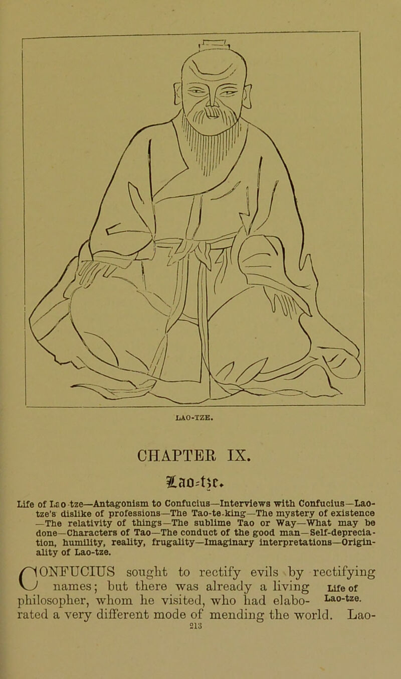 LAO-TZE. CHAPTER IX. £ao4;e» Life of Lao tze—Antagonism to Confucius—Interviews with Confucius—Lao- tze’s dislike of professions—The Tao-te-king—The mystery of existence —The relativity of things—The sublime Tao or Way—What may be done—Characters of Tao—The conduct of the good man—Self-deprecia- tion, humility, reality, frugality—Imaginary interpretations—Origin- ality of Lao-tze. CONFUCIUS sought to rectify evils by rectifying names; bat there was already a living Life of philosopher, whom he visited, who had elabo- Lao’tze- rated a very different mode of mending the world. Lao-