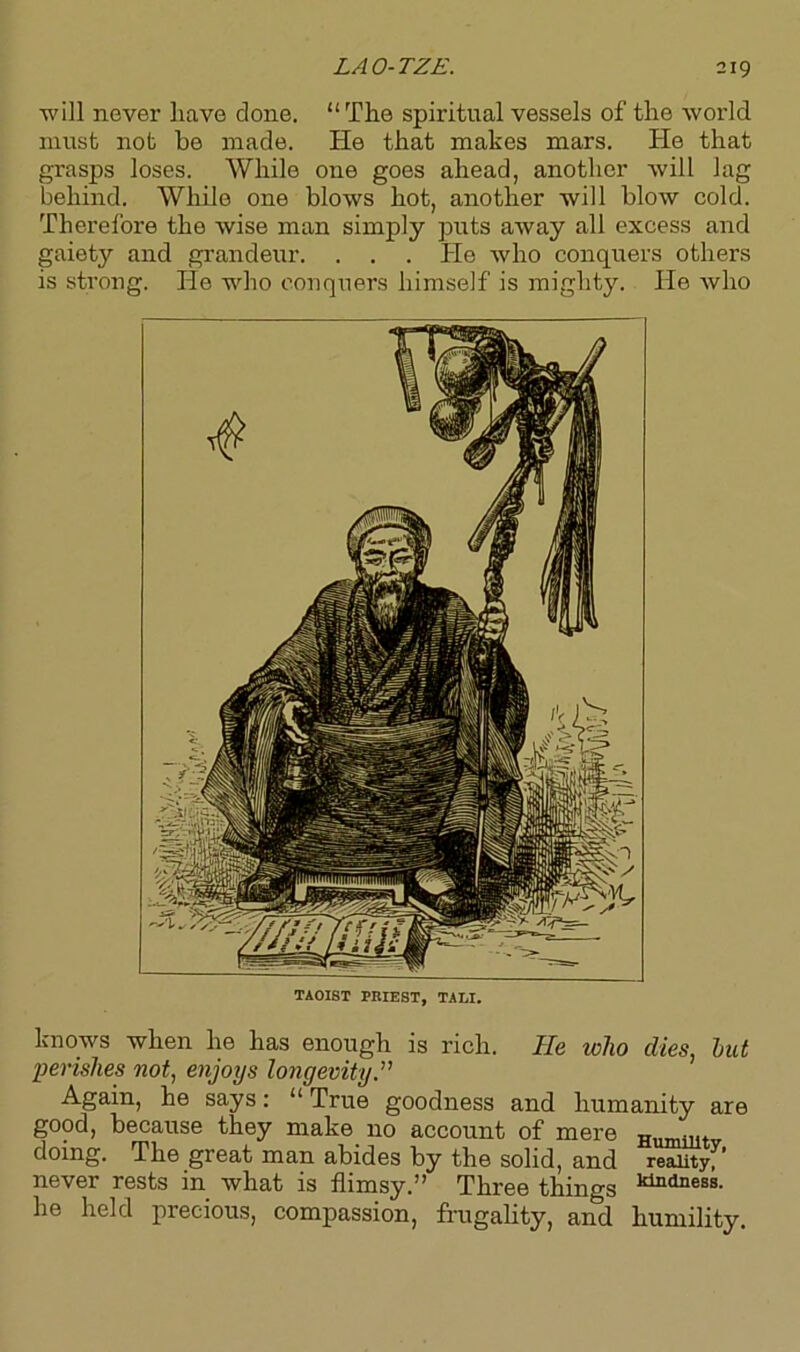 will never have done. “The spiritual vessels of the world must not be made. He that makes mars. He that grasps loses. While one goes ahead, another will lag behind. While one blows hot, another will blow cold. Therefore the wise man simply puts away all excess and gaiety and grandeur. . . . He who conquers others is strong. He who conquers himself is mighty. He who TAOIST PRIEST, TALI. knows when lie has enough is rich. He who dies, but perishes not, enjoys longevity.” Again, he says: “True goodness and humanity are good, because they make no account of mere Humillt doing. The great man abides by the solid, and reality, ’ never rests in what is flimsy.” Three things he held precious, compassion, frugality, and humility.