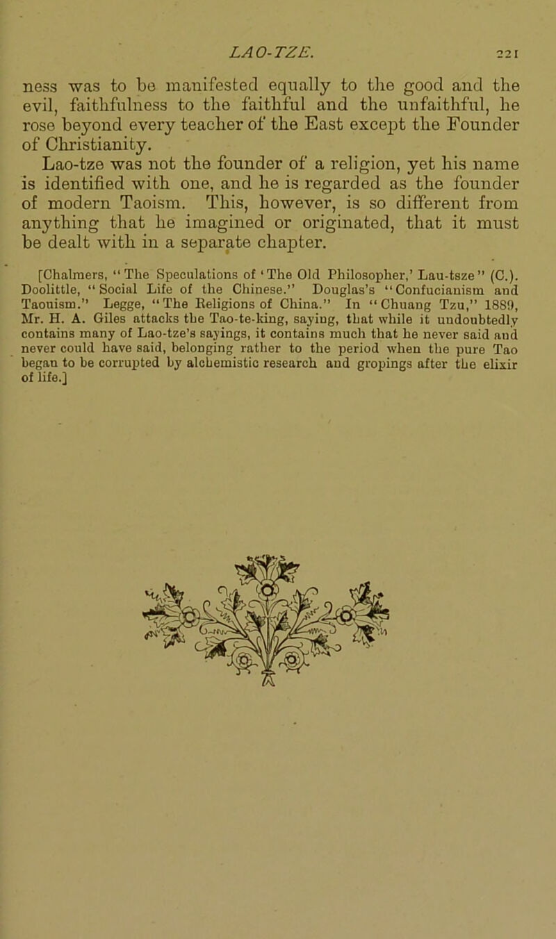 ness was to be manifested equally to the good and the evil, faithfulness to the faithful and the unfaithful, he rose beyond every teacher of the East except the Founder of Christianity. Lao-tze was not the founder of a religion, yet his name is identified with one, and he is regarded as the founder of modern Taoism. This, however, is so different from anything that he imagined or originated, that it must be dealt with in a separate chapter. [Chalmers, “The Speculations of ‘The Old Philosopher,’ Lau-tsze” (C.). Doolittle, “Social Life of the Chinese.’’ Douglas’s “Confucianism and Taouism.’’ Legge, “The Eeligions of China.” In “ Chuang Tzu,” 1889, Mr. II. A. Giles attacks the Tao-te-king, saying, that while it undoubtedly contains many of Lao-tze’s sayings, it contains much that he never said and never could have said, belonging rather to the period when the pure Tao began to be corrupted by alchemistic research and gropings after the elixir of life.]