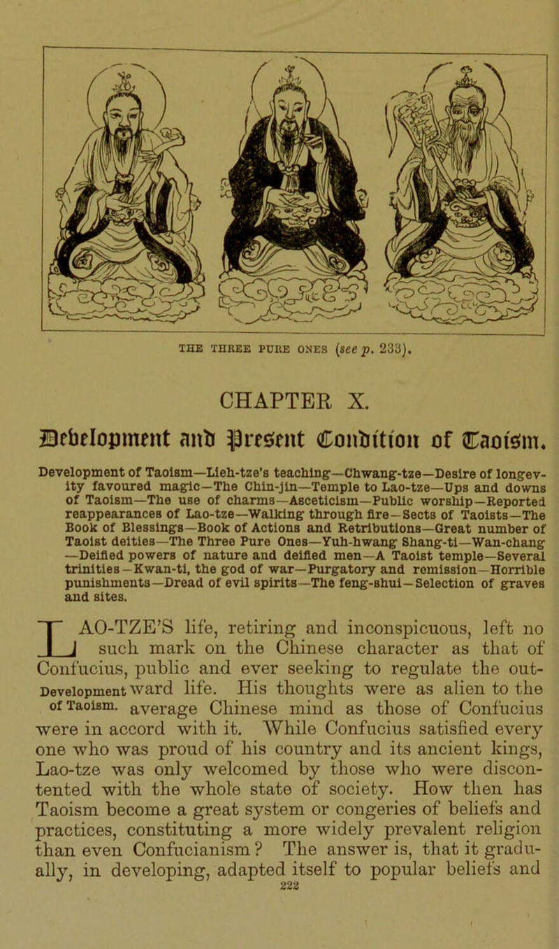 THE THREE PURE ONES (see p. 233). CHAPTER X. Bcbelopment anti present Contortion of Caot'sm. Development of Taoism—Lleh-tze’s teaching—Chwang-tze—Desire of longev- ity favoured magic—The Chln-jln—Temple to Lao-tze—Ups and downs of Taoism—The use of charms—Asceticism—Public worship—Reported reappearances of Lao-tze—Walking through fire—Sects of Taolsts—The Book of Blessings—Book of Actions and Retributions—Great number of Taoist deities—The Three Pure Ones—Yuh-hwang Shang-tl—Wan-chang —Deified powers of nature and deified men—A Taoist temple—Several trinities—Kwan-tl, the god of war—Purgatory and remission—Horrible punishments—Dread of evil spirits—The feng-shul—Selection of graves and sites. LAO-TZE’S life, retiring and inconspicuous, left no such mark on the Chinese character as that of Confucius, public and ever seeking to regulate the out- Deveiopment ward life. His thoughts were as alien to the of Taoism, average Chinese mind as those of Confucius were in accord with it. While Confucius satisfied every one who was proud of his country and its ancient kings, Lao-tze was only welcomed by those who were discon- tented with the whole state of society. How then has Taoism become a great sj^stem or congeries of beliefs and practices, constituting a more widely prevalent religion than even Confucianism? The answer is, that it gradu- ally, in developing, adapted itself to popular beliefs and 223