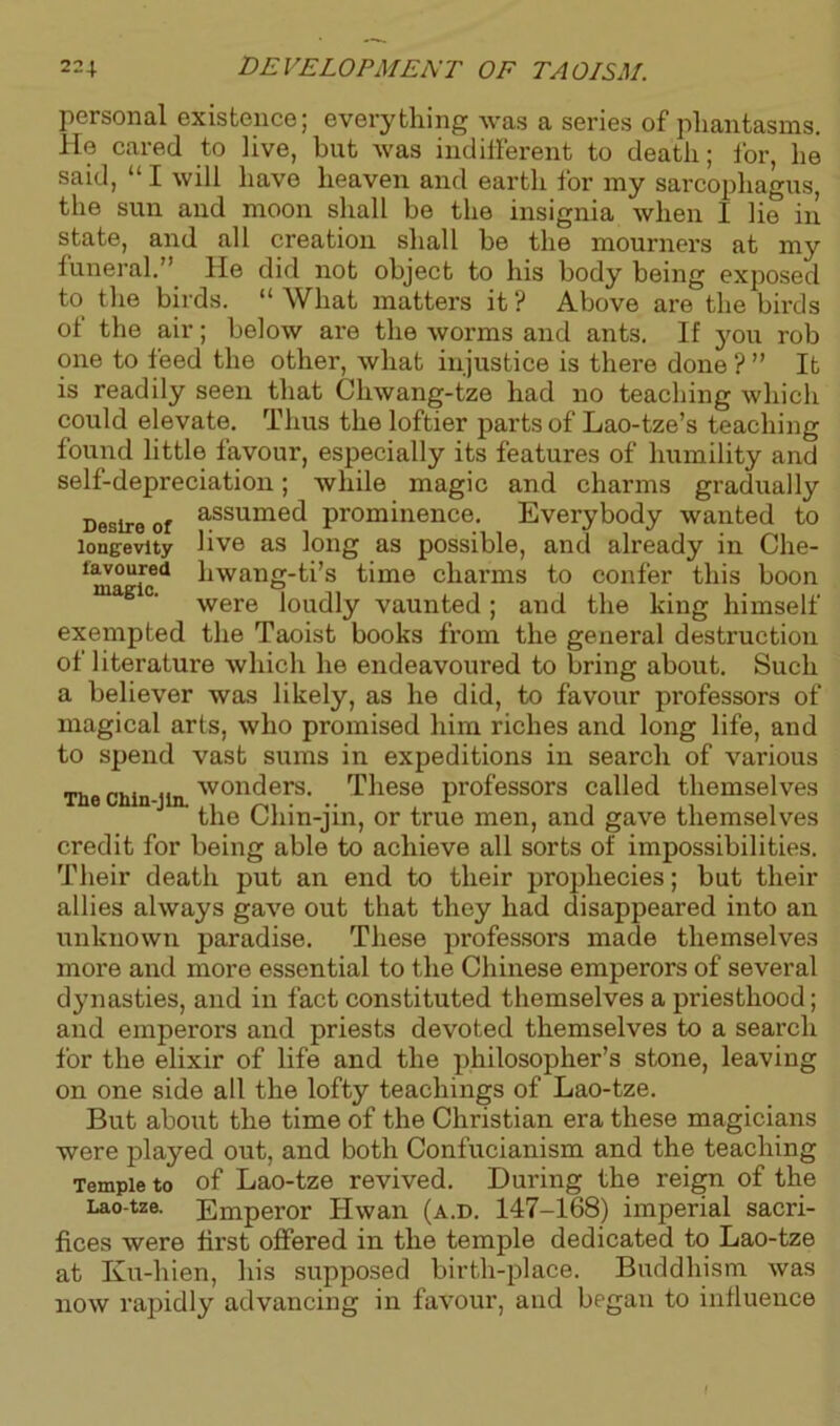 personal existence; everything was a series of phantasms. He cared to live, but was indifferent to death; for, he said, “ I will have heaven and earth for my sarcophagus, the sun and moon shall be the insignia when I lie in state, and all creation shall be the mourners at my funeral.” He did not object to his body being exposed to the birds. “What matters it? Above are the bii-ds of the air; below are the worms and ants. If you rob one to feed the other, what injustice is there done ? ” It is readily seen that Chwang-tze had no teaching which could elevate. Thus the loftier parts of Lao-tze’s teaching found little favour, especially its features of humility and self-depreciation; while magic and charms gradually Desire of assume^ prominence. Everybody wanted to longevity live as long as possible, and already in Che- favoured hwang-ti’s time charms to confer this boon aB c' were loudly vaunted ; and the king himself exempted the Taoist books from the general destruction of literature which he endeavoured to bring about. Such a believer was likely, as he did, to favour professors of magical arts, who promised him riches and long life, and to spend vast sums in expeditions in search of various The chln-jin. wonders. These professors called themselves the Chin-jin, or true men, and gave themselves credit for being able to achieve all sorts of impossibilities. Their death put an end to their prophecies; but their allies always gave out that they had disappeared into an unknown paradise. These professors made themselves more and more essential to the Chinese emperors of several dynasties, and in fact constituted themselves a priesthood; and emperors and priests devoted themselves to a search for the elixir of life and the philosopher’s stone, leaving on one side all the lofty teachings of Lao-tze. But about the time of the Christian era these magicians were played out, and both Confucianism and the teaching Temple to of Lao-tze revived. During the reign of the Lao-tze. Emperor Hwan (a.d. 147-168) imperial sacri- fices were first offered in the temple dedicated to Lao-tze at Ku-hien, his supposed birth-place. Buddhism was now rapidly advancing in favour, and began to influence