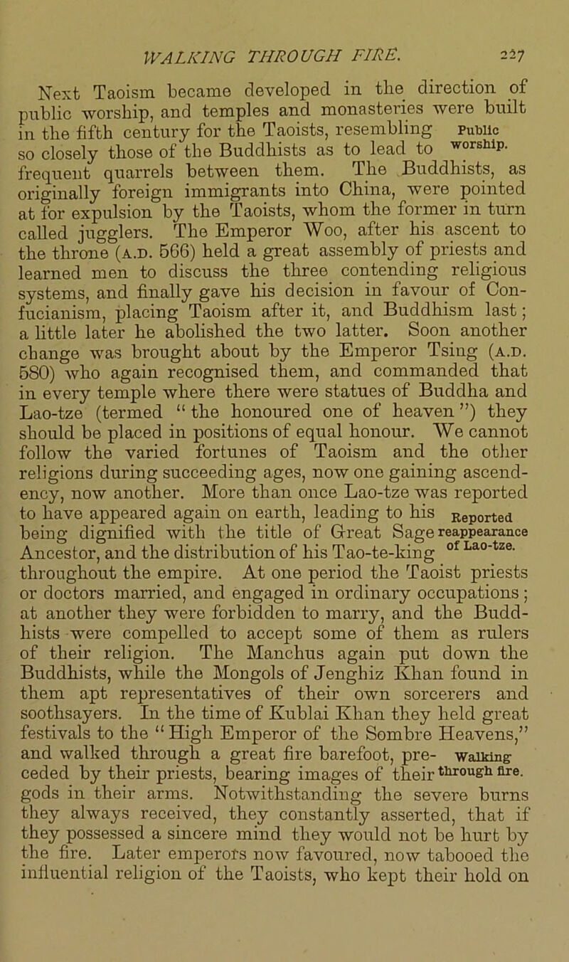 Next Taoism became developed in the direction of public worship, and temples and monasteries were built in the fifth century for the Taoists, resembling Public so closely those of the Buddhists as to lead to worship, frequent quarrels between them. The Buddhists, as originally foreign immigrants into China, were pointed at for expulsion by the Taoists, whom the former in turn called jugglers. The Emperor Woo, after his ascent to the throne (a.d. B66) held a great assembly of priests and learned men to discuss the three contending religious systems, and finally gave his decision in favour of Con- fucianism, placing Taoism after it, and Buddhism last; a little later he abolished the two latter. Soon another change was brought about by the Emperor Tsing (a.d. B80) who again recognised them, and commanded that in every temple where there were statues of Buddha and Lao-tze (termed 11 the honoured one of heaven ”) they should be placed in positions of equal honour. We cannot follow the varied fortunes of Taoism and the other religions during succeeding ages, now one gaining ascend- ency, now another. More than once Lao-tze was reported to have appeared again on earth, leading to his Reported being dignified with the title of Great Sage reappearance Ancestor, and the distribution of his Tao-te-king of Lao'tze- throughout the empire. At one period the Taoist priests or doctors married, and engaged in ordinary occupations ; at another they were forbidden to marry, and the Budd- hists were compelled to accept some of them as rulers of their religion. The Manchus again put down the Buddhists, while the Mongols of Jenghiz Khan found in them apt representatives of their own sorcerers and soothsayers. In the time of Kublai Khan they held great festivals to the “High Emperor of the Sombre Heavens,” and walked through a great fire barefoot, pre- walking- ceded by their priests, bearing images of their through are. gods in their arms. Notwithstanding the severe burns they always received, they constantly asserted, that if they possessed a sincere mind they would not be hurt by the fire. Later emperors now favoured, now tabooed the influential religion of the Taoists, who kept their hold on