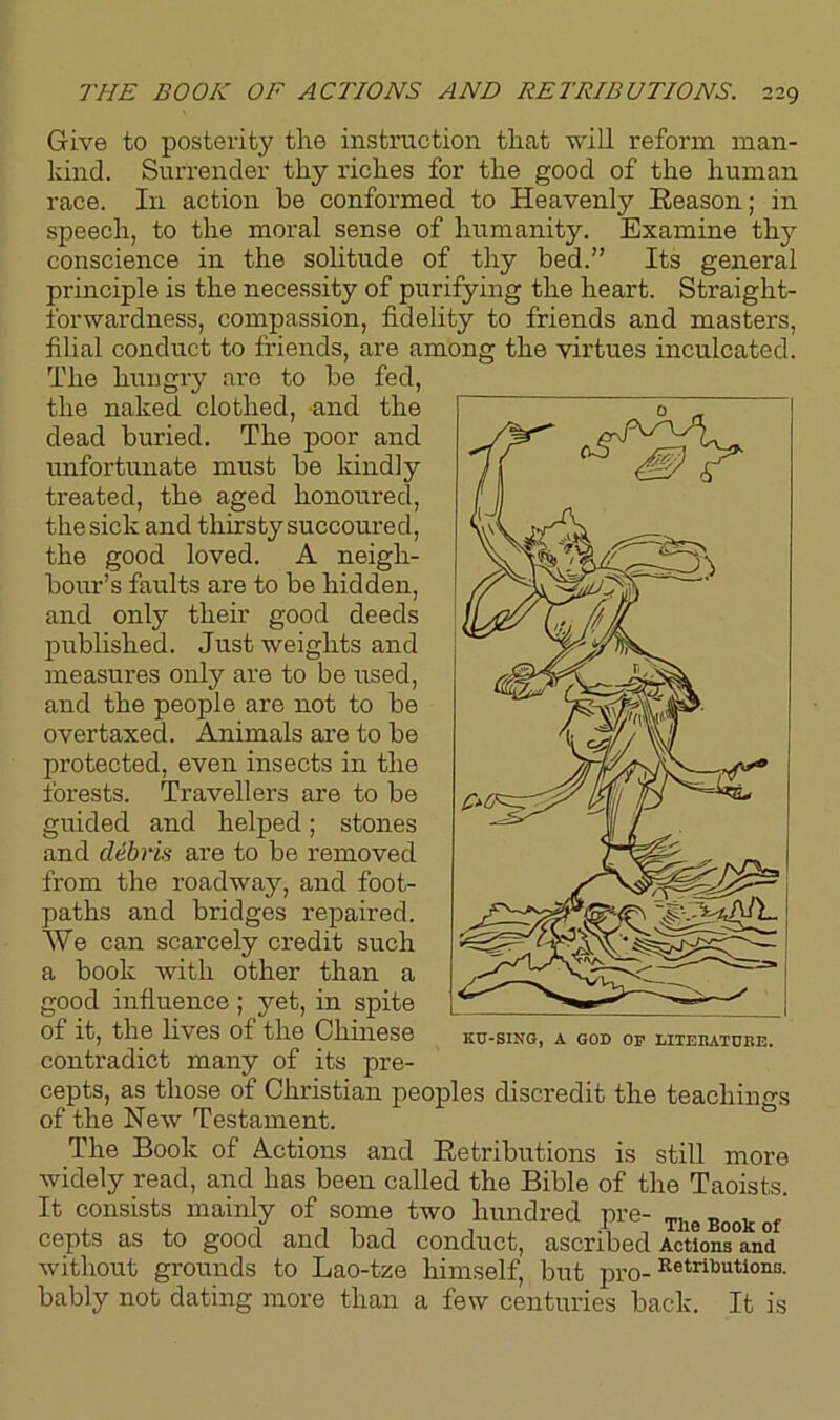 Give to posterity the instruction that will reform man- kind. Surrender thy riches for the good of the human race. I11 action he conformed to Heavenly Reason; in speech, to the moral sense of humanity. Examine thy conscience in the solitude of thy bed.” Its general principle is the necessity of purifying the heart. Straight- forwardness, compassion, fidelity to friends and masters, filial conduct to friends, are among the virtues inculcated. The hungry are to be fed, the naked clothed, and the dead buried. The poor and unfortunate must be kindly treated, the aged honoured, the sick and thirsty succoured, the good loved. A neigh- bour’s faults are to be hidden, and only then’ good deeds published. Just weights and measures only are to be used, and the people are not to be overtaxed. Animals are to be protected, even insects in the forests. Travellers are to be guided and helped; stones and debris are to be removed from the roadway, and foot- paths and bridges repaired. We can scarcely credit such a book with other than a good influence; yet, in spite of it, the lives of the Chinese contradict many of its pre- cepts, as those of Christian peoples discredit the teachings of the New Testament. The Book of Actions and Retributions is still more widely read, and has been called the Bible of the Taoists. It consists mainly of some two hundred pre- TUeBookof cepts as to good and bad conduct, ascribed Actions°and without grounds to Lao-tze himself, but pro-Retributiona- bably not dating more than a few centuries back. It is