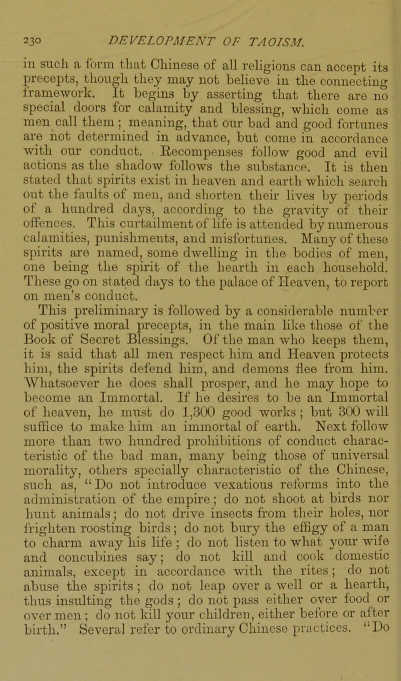 in such a form that Chinese of all religions can accept its precepts, though they may not believe in the connecting framework. It begins by asserting that there are no special doors for calamity and blessing, which come as men call them; meaning, that our bad and good fortunes are not determined in advance, but come in accordance with our conduct. Recompenses follow good and evil actions as the shadow follows the substance. It is then stated that spirits exist in heaven and earth which search out the faults of men, and shorten their lives by periods of a hundred days, according to the gravity of their offences. This curtailment of life is attended by numerous calamities, punishments, and misfortunes. Many of these spirits are named, some dwelling in the bodies of men, one being the spirit of the hearth in each household. These go on stated days to the palace of Heaven, to report on men’s conduct. This preliminary is followed by a considerable number of positive moral precepts, in the main like those of the Book of Secret Blessings. Of the man who keeps them, it is said that all men respect him and Heaven protects him, the spirits defend him, and demons flee from him. Whatsoever he does shall prosper, and he may hope to become an Immortal. If he desires to be an Immortal of heaven, he must do 1,300 good works ; but 300 will suffice to make him an immortal of earth. Next follow more than two hundred prohibitions of conduct charac- teristic of the bad man, many being those of universal morality, others specially characteristic of the Chinese, such as, “ Do not introduce vexatious reforms into the administration of the empire; do not shoot at birds nor hunt animals; do not drive insects from their holes, nor frighten roosting birds ; do not bury the effigy of a man to charm away his life ; do not listen to what your wife and concubines say; do not kill and cook domestic animals, except in accordance with the rites ; do not abuse the spirits ; do not leap over a well or a hearth, thus insulting the gods ; do not pass either over food or over men ; do not kill your children, either before or after birth.” Several refer to ordinary Chinese practices. “Do I