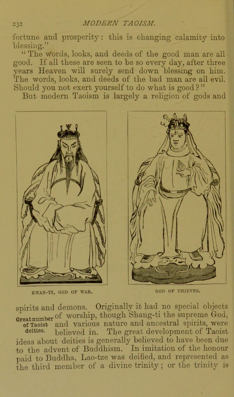fortune and prosperity: this is changing calamity into blessing.” “ The Words, looks, and deeds of the good man are all good. If all these are seen to be so every day, after three years Heaven will surely send down blessing on him. The words, looks, and deeds of the bad man are ail evil. Should you not exert yourself to do what is good ? ” But modern Taoism is largely a religion of gods and KWAN-TI, GOD OF WAK. GOD OF THIEVES. spirits and demons. Originally it had no special objects Great number of worship, though Shang-ti the supreme God, of Taoist and various nature and ancestral spirits, were deities. Relieved in. The great development of Taoist ideas about deities is generally believed to have been due to the advent of Buddhism. In imitation of the honour paid to Buddha, Lao-tze was deified, and represented as the third member of a divine trinity; or the trinity is