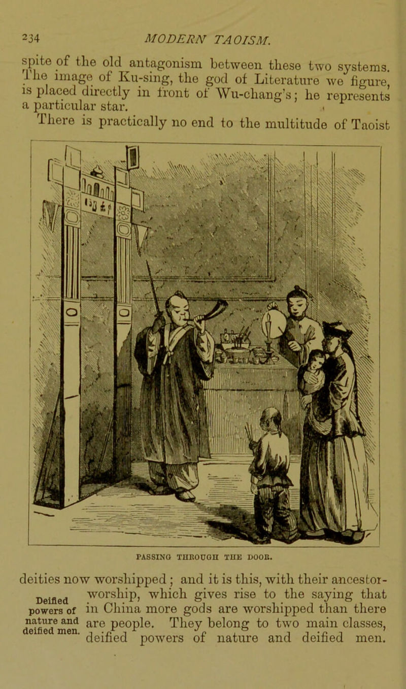 spite of the old antagonism between these two systems, lhe image of Ku-sing, the god of Literature we figure, is placed directly in front of Wu-chang’s; he represents a particular star. , There is practically no end to the multitude of Taoist PASSING THROUGH THE DOOR. deities now worshipped ; and it is this, with their ancestoi- Deified worship, which gives rise to the saying that powers of in China more gods are worshipped than there n^u^e and are people. They belong to two main classes, deified powers of nature and deified men.